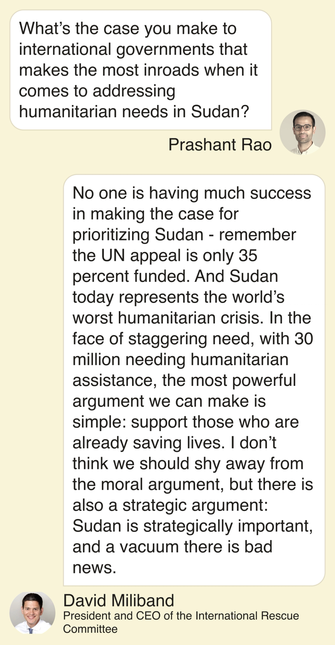 Rao: What’s the case you make to international governments that makes the most inroads when it comes to addressing humanitarian needs in Sudan? Miliband: No one is having much success in making the case for prioritizing Sudan - remember the UN appeal is only 35 percent funded. And Sudan today represents the world’s worst humanitarian crisis. In the face of staggering need, with 30 million needing humanitarian assistance, the most powerful argument we can make is simple: support those who are already saving lives. I don’t think we should shy away from the moral argument, but there is also a strategic argument: Sudan is strategically important, and a vacuum there is bad news.