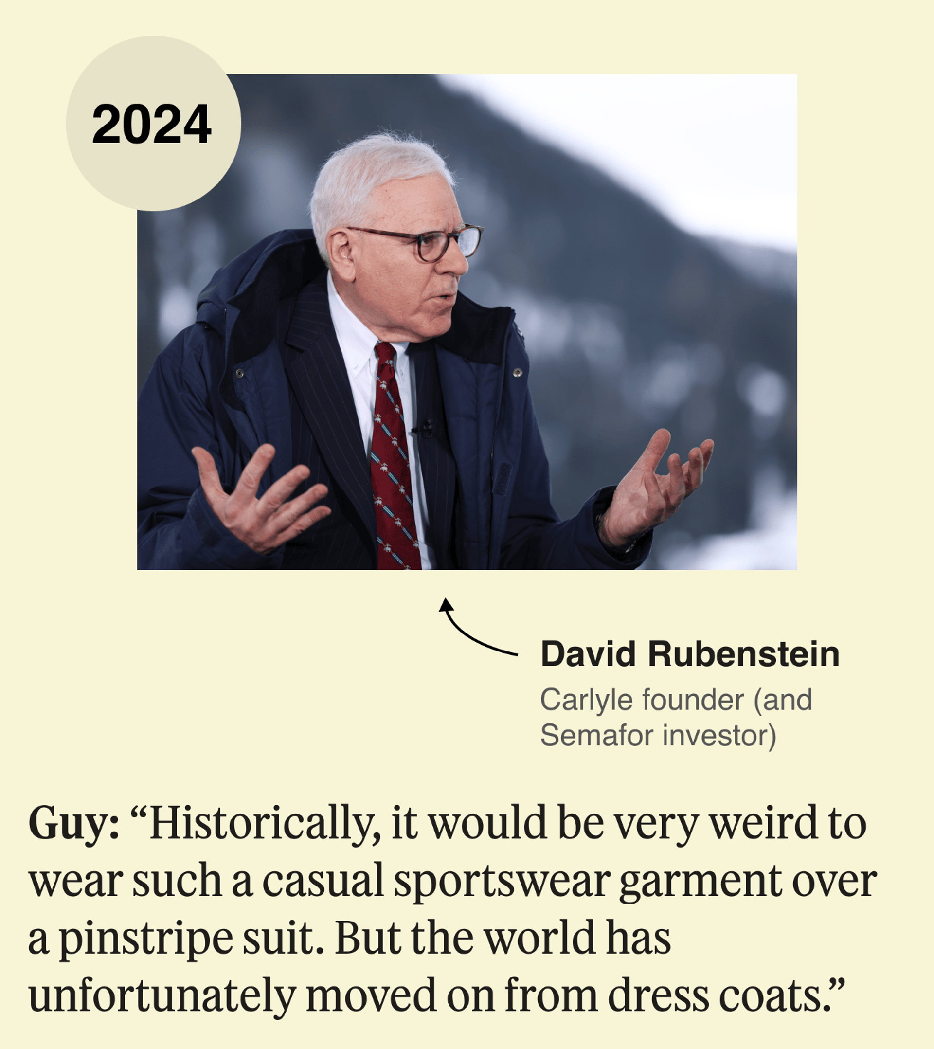 David Rubenstein, 2024: Guy: Historically, it would be very weird to wear such a casual sportswear garment over a pinstripe suit. But the world has unfortunately moved on from dress coats. 