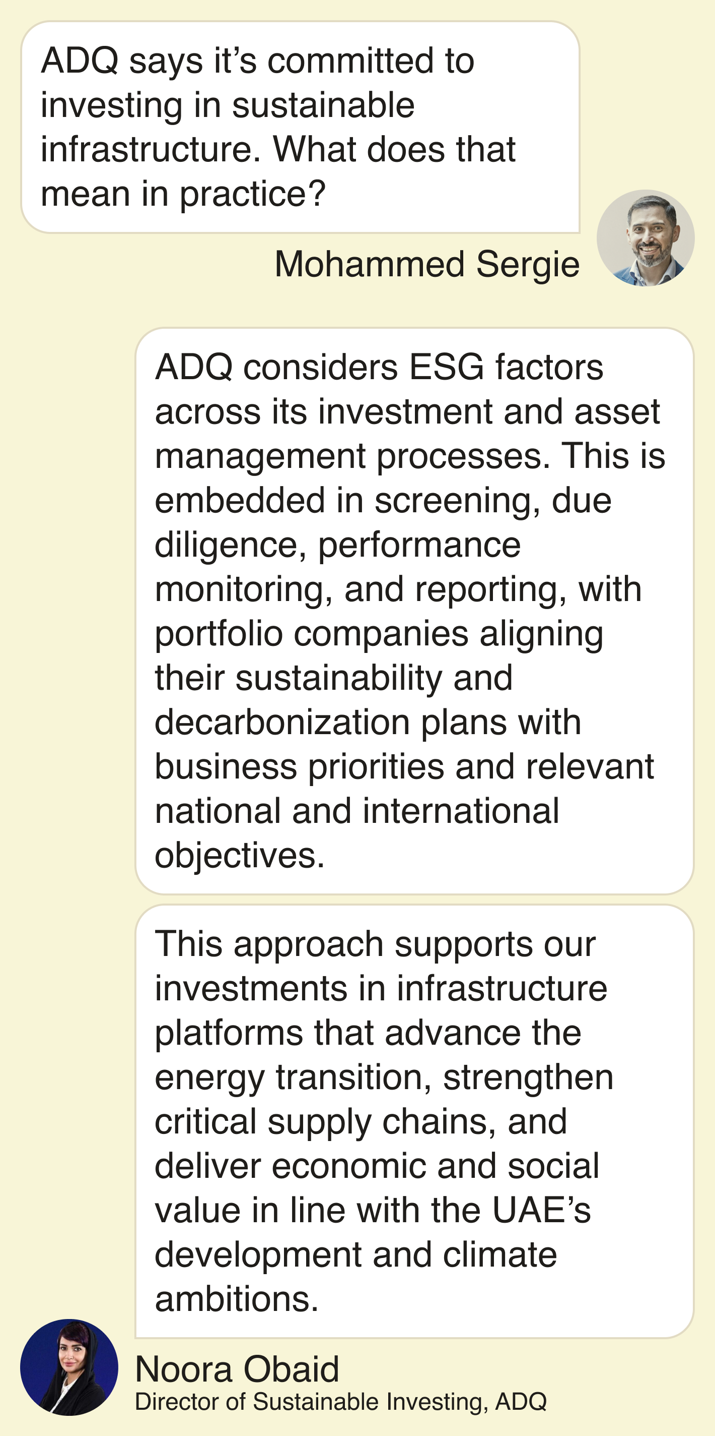 Mohammed: ADQ says it’s committed to investing in sustainable infrastructure. What does that mean in practice?  Noora: ADQ considers ESG factors across its investment and asset management processes. This is embedded in screening, due diligence, performance monitoring, and reporting, with portfolio companies aligning their sustainability and decarbonization plans with business priorities and relevant national and international objectives.   This approach supports our investments in infrastructure platforms that advance the energy transition, strengthen critical supply chains, and deliver economic and social value in line with the UAE’s development and climate ambitions.