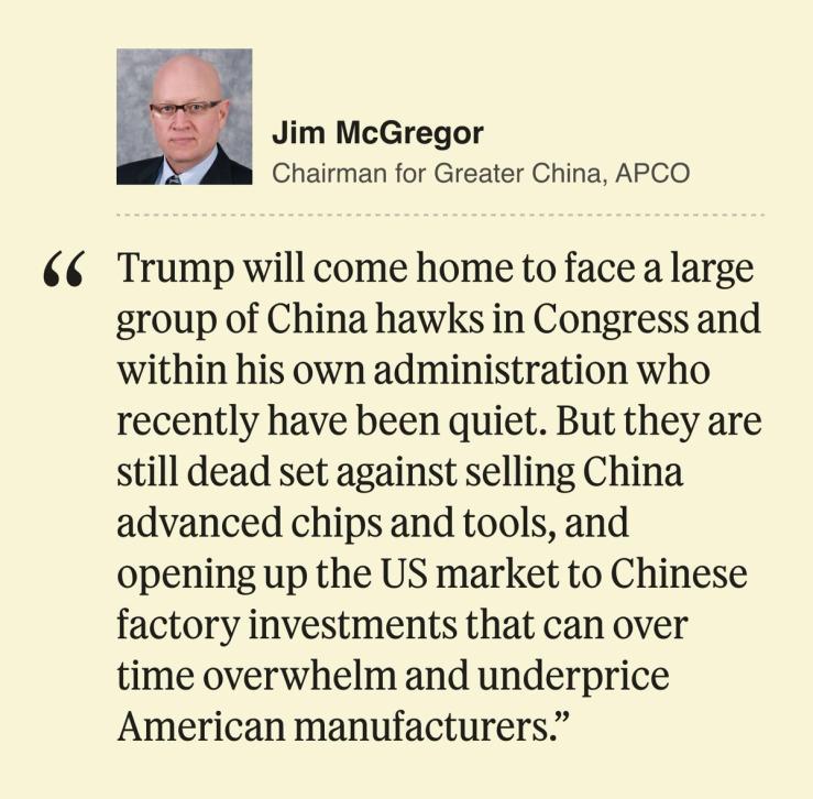 Jim McGregor, Chairman for Greater China, APCO Trump will come home to face a large group of China hawks in Congress and within his own administration who recently have been quiet. But they are still dead set against selling China advanced chips and tools, and opening up the US market to Chinese factory investments that can over time overwhelm and underprice American manufacturers.