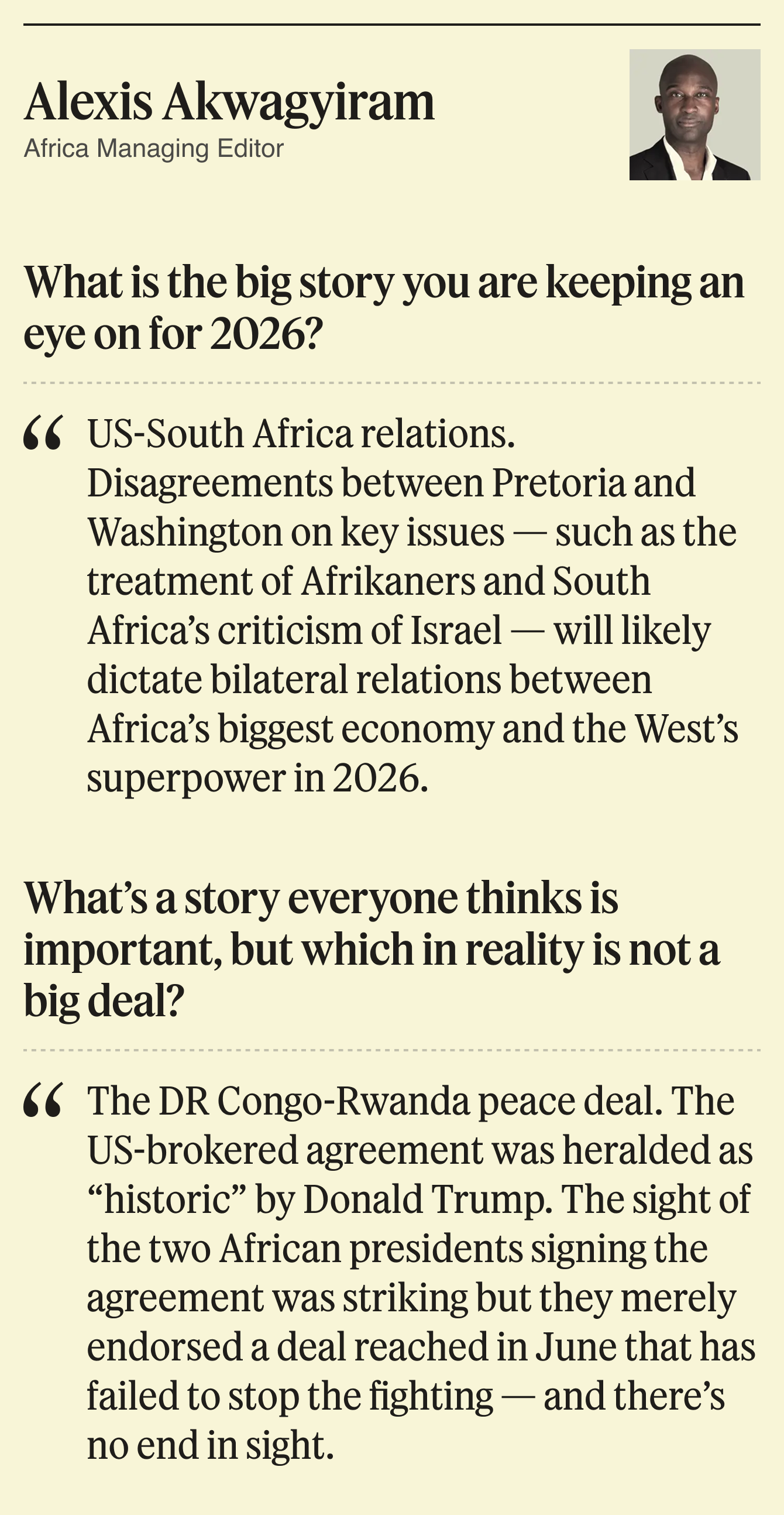 What is the big story you are keeping an eye on for 2026? US-South Africa relations. Disagreements between Pretoria and Washington on key issues — such as the treatment of Afrikaners and South Africa’s criticism of Israel — will likely dictate bilateral relations between Africa’s biggest economy and the West’s superpower in 2026.  What’s a story everyone thinks is important, but which in reality is not a big deal? The DR Congo-Rwanda peace deal. The US-brokered agreement was heralded as “historic” by Donald Trump. The sight of the two African presidents signing the agreement was striking but they merely endorsed a deal reached in June that has failed to stop the fighting — and there’s no end in sight.