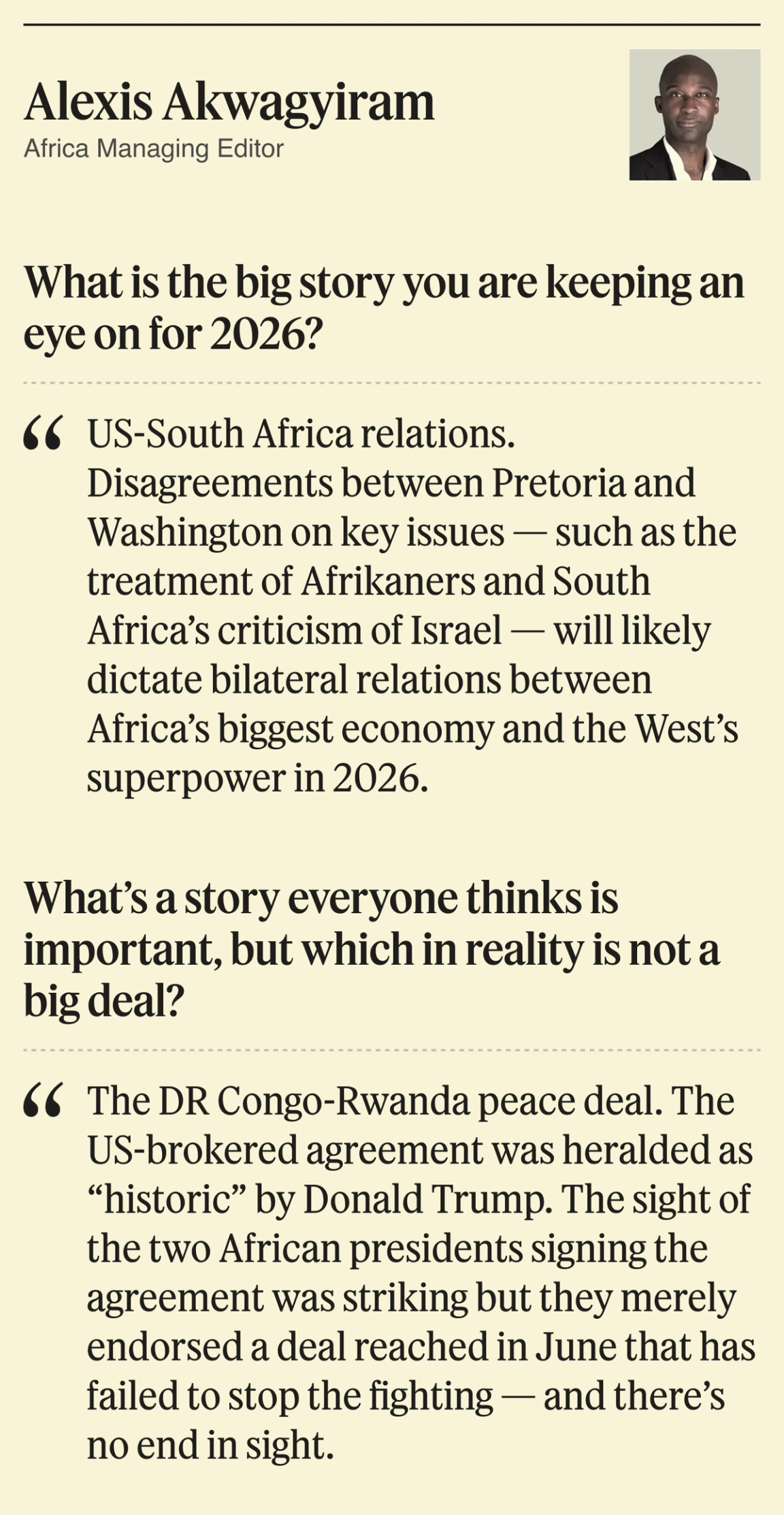 What is the big story you are keeping an eye on for 2026? US-South Africa relations. Disagreements between Pretoria and Washington on key issues — such as the treatment of Afrikaners and South Africa’s criticism of Israel — will likely dictate bilateral relations between Africa’s biggest economy and the West’s superpower in 2026. What’s a story everyone thinks is important, but which in reality is not a big deal? The DR Congo-Rwanda peace deal. The US-brokered agreement was heralded as “historic” by Donald Trump. The sight of the two African presidents signing the agreement was striking but they merely endorsed a deal reached in June that has failed to stop the fighting — and there’s no end in sight.