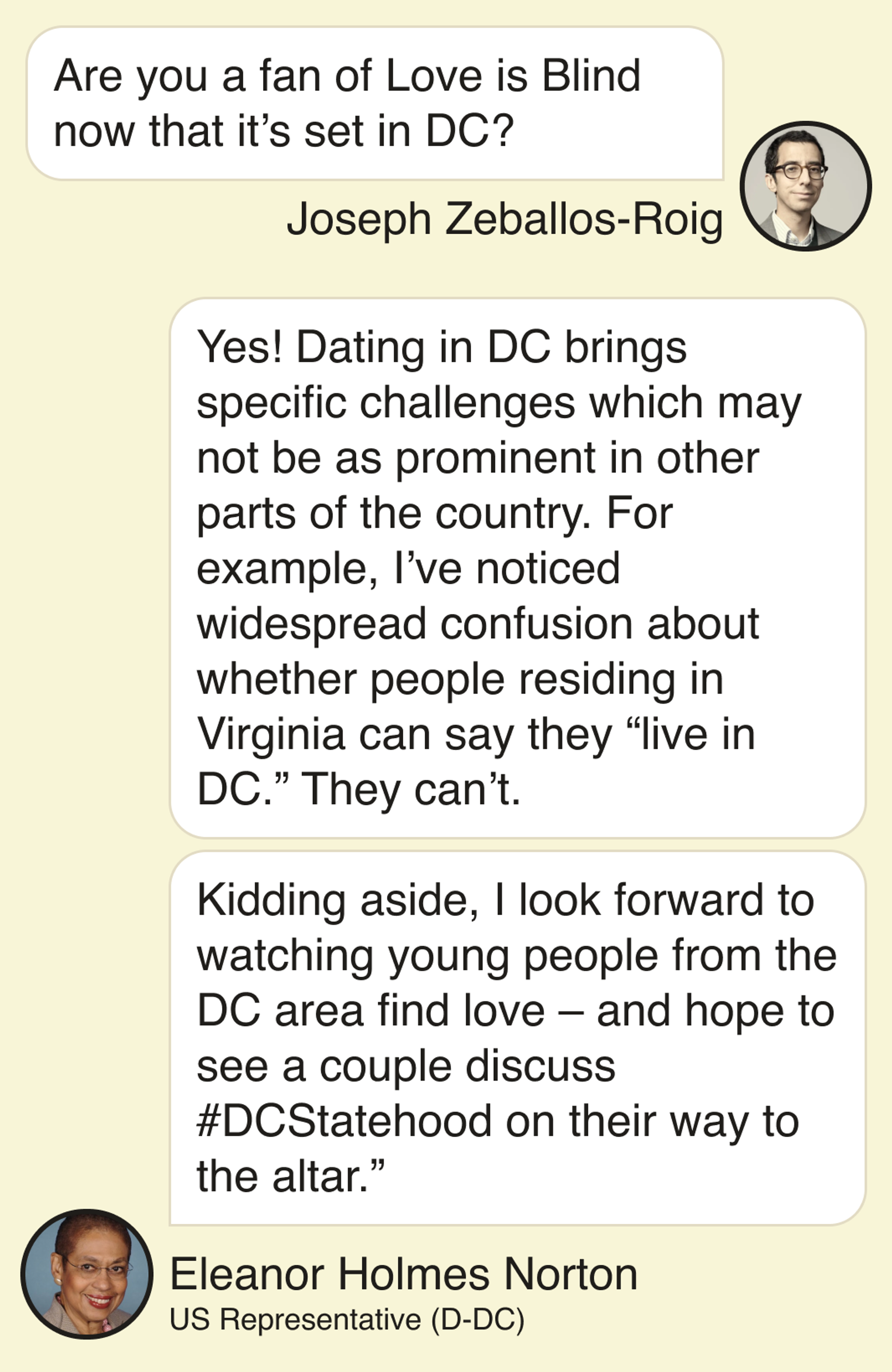 Joseph Zeballos-Roig: Are you a fan of Love is Blind now that it’s set in DC? Eleanor Holmes Norton, DC congresswoman: Yes! Dating in DC brings specific challenges which may not be as prominent in other parts of the country. For example, I’ve noticed widespread confusion about whether people residing in Virginia can say they “live in DC.” They can’t.   Kidding aside, I look forward to watching young people from the DC area find love – and hope to see a couple discuss #DCStatehood on their way to the altar.