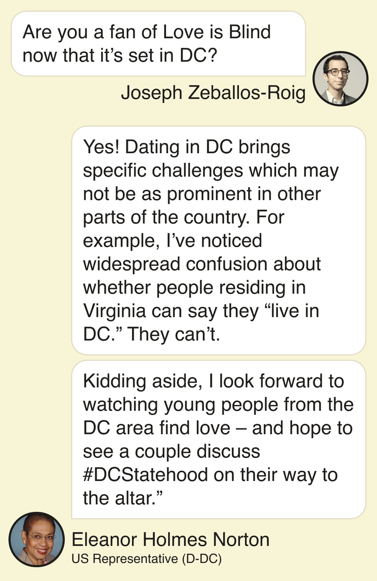 Joseph Zeballos-Roig: Are you a fan of Love is Blind now that it’s set in DC? Eleanor Holmes Norton, DC congresswoman: Yes! Dating in DC brings specific challenges which may not be as prominent in other parts of the country. For example, I’ve noticed widespread confusion about whether people residing in Virginia can say they “live in DC.” They can’t. Kidding aside, I look forward to watching young people from the DC area find love – and hope to see a couple discuss #DCStatehood on their way to the altar.