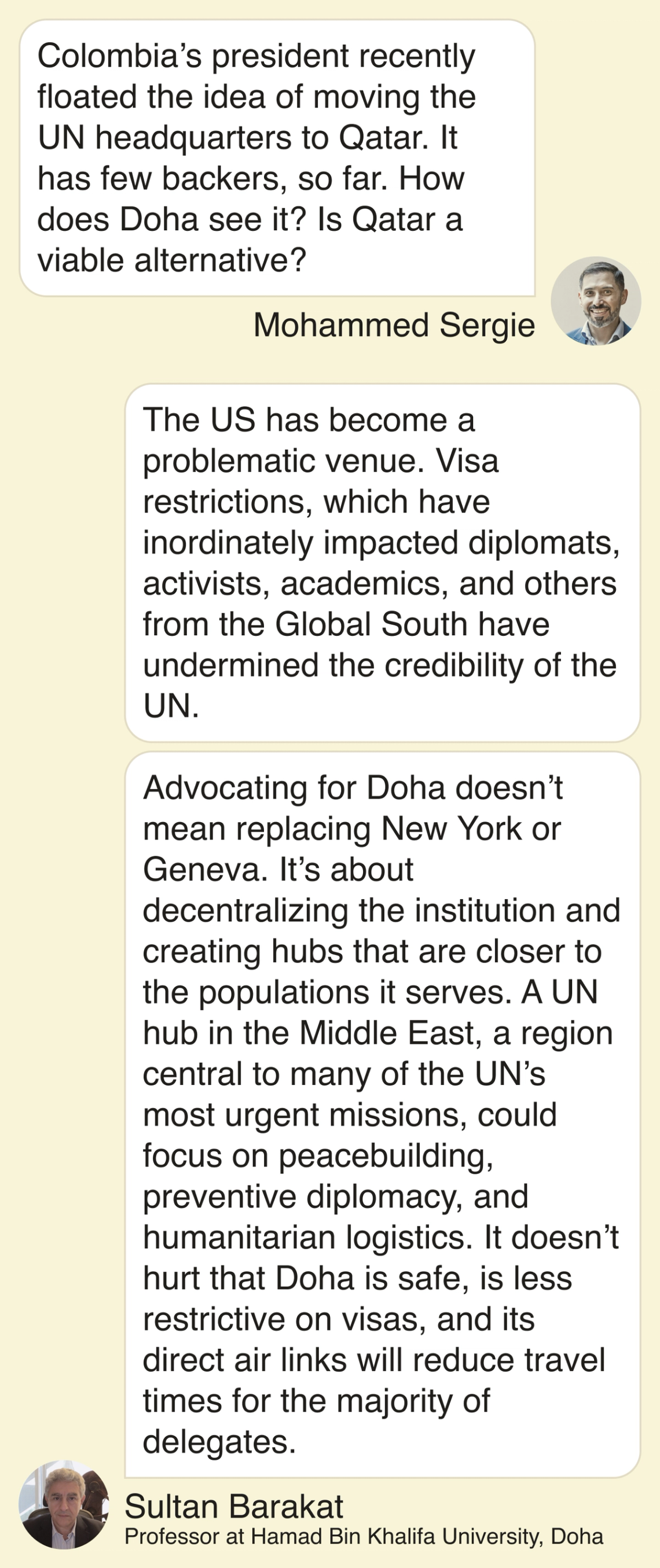 Mohammed: Colombia’s president recently floated the idea of moving the UN headquarters to Qatar. It has few backers, so far. How does Doha see it? Is Qatar a viable alternative? Sultan Barakat: The US has become a problematic venue. Visa restrictions, which have inordinately impacted diplomats, activists, academics, and others from the Global South have undermined the credibility of the UN. Advocating for Doha doesn’t mean replacing New York or Geneva. It’s about decentralizing the institution and creating hubs that are closer to the populations it serves. A UN hub in the Middle East, a region central to many of the UN’s most urgent missions, could focus on peacebuilding, preventive diplomacy, and humanitarian logistics. It doesn’t hurt that Doha is safe, is less restrictive on visas, and its direct air links will reduce travel times for the majority of delegates.