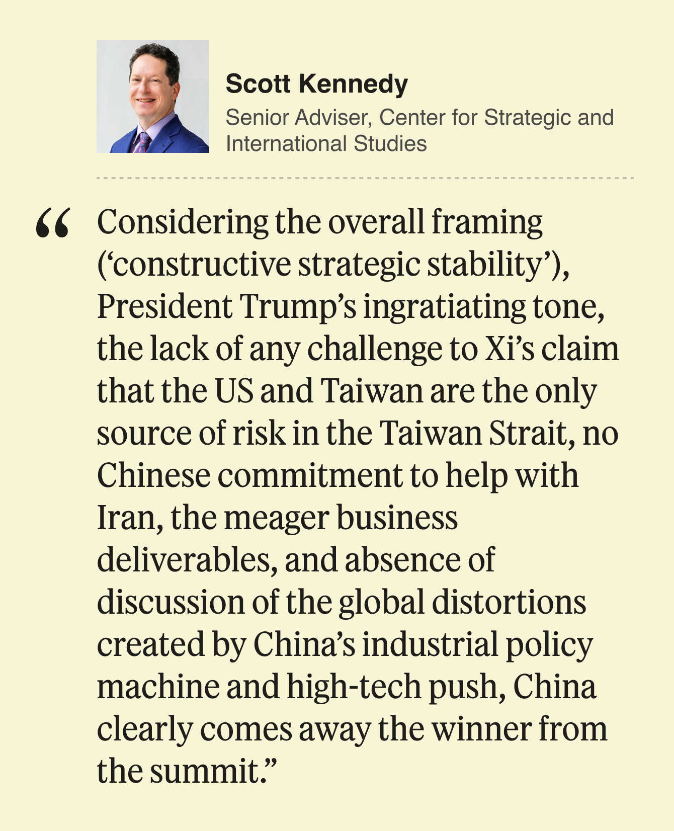 Scott Kennedy Senior Adviser, Center for Strategic and International Studies  Considering the overall framing (‘constructive strategic stability’), President Trump’s ingratiating tone, the lack of any challenge to Xi’s claim that the US and Taiwan are the only source of risk in the Taiwan Strait, no Chinese commitment to help with Iran, the meager business deliverables, and absence of discussion of the global distortions created by China’s industrial policy machine and high-tech push, China clearly comes away the winner from the summit. 