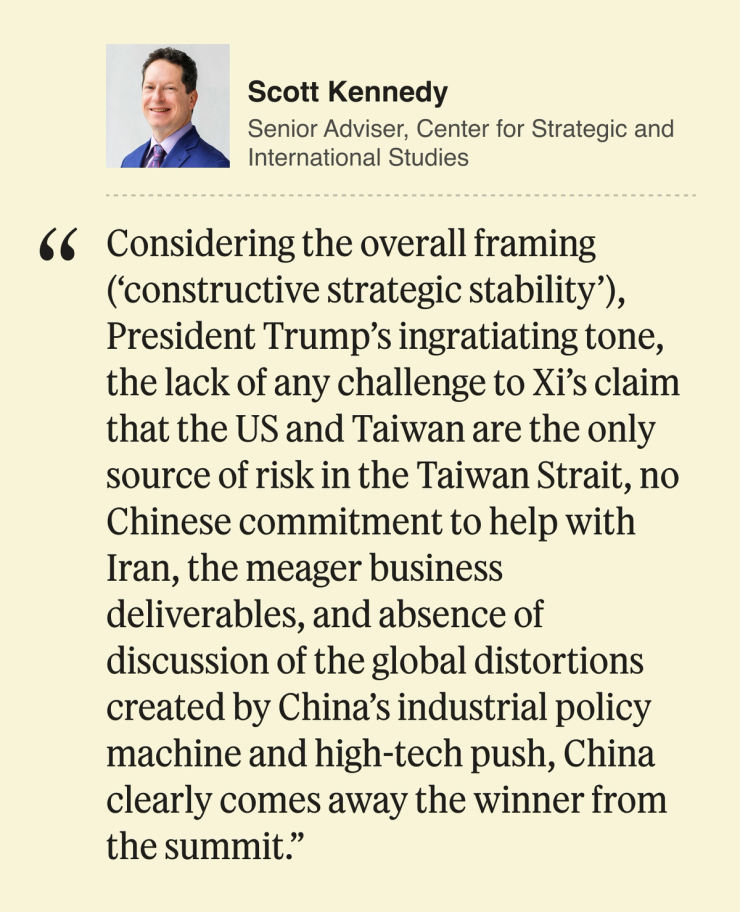 Scott Kennedy Senior Adviser, Center for Strategic and International Studies Considering the overall framing (‘constructive strategic stability’), President Trump’s ingratiating tone, the lack of any challenge to Xi’s claim that the US and Taiwan are the only source of risk in the Taiwan Strait, no Chinese commitment to help with Iran, the meager business deliverables, and absence of discussion of the global distortions created by China’s industrial policy machine and high-tech push, China clearly comes away the winner from the summit.