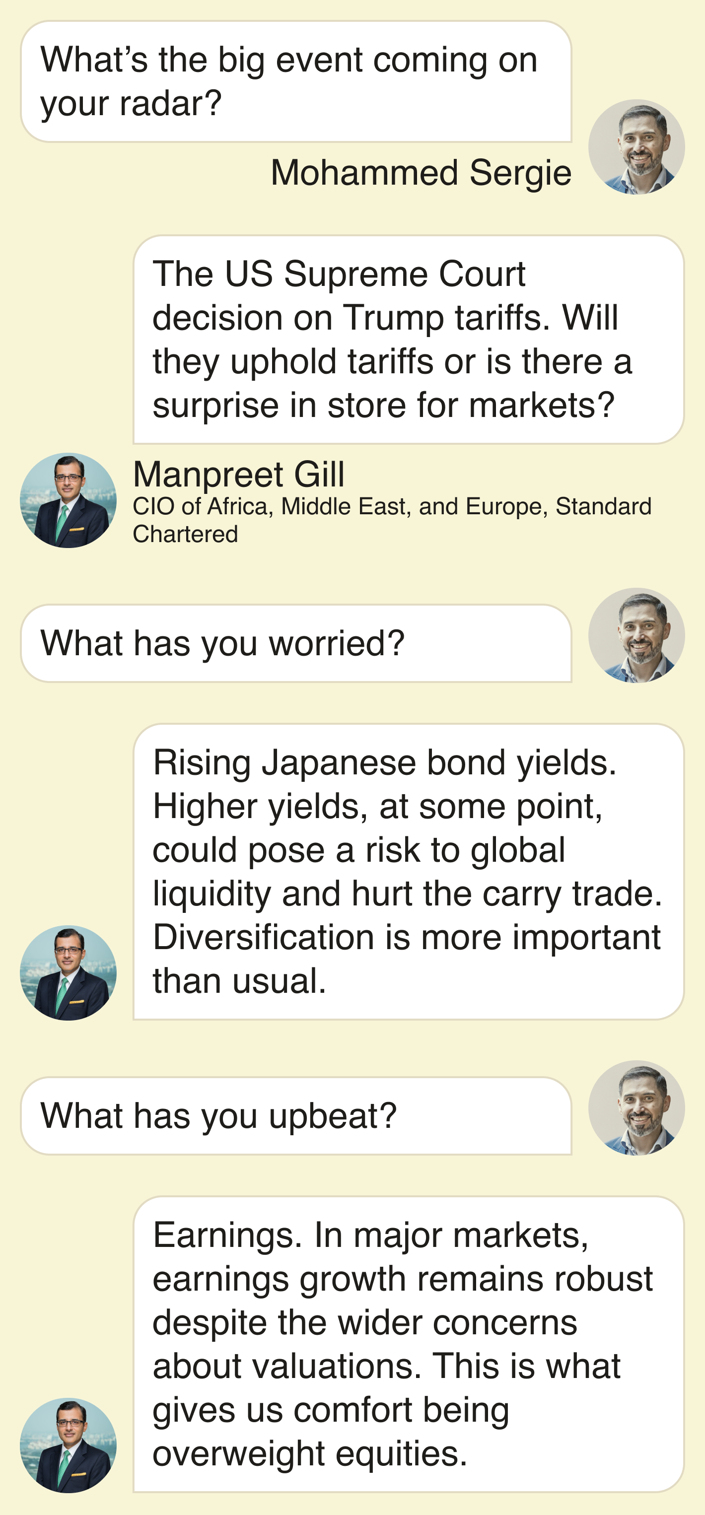 Mohammed Sergie: What’s the big event coming on your radar?  Manpreet Gill: The US Supreme Court decision on Trump tariffs. Will they uphold tariffs or is there a surprise in store for markets?  • What has you worried?  Rising Japanese bond yields. Higher yields, at some point, could pose a risk to global liquidity and hurt the carry trade. Diversification is more important than usual.  • What has you upbeat?  Earnings. In major markets, earnings growth remains robust despite the wider concerns about valuations. This is what gives us comfort being overweight equities.