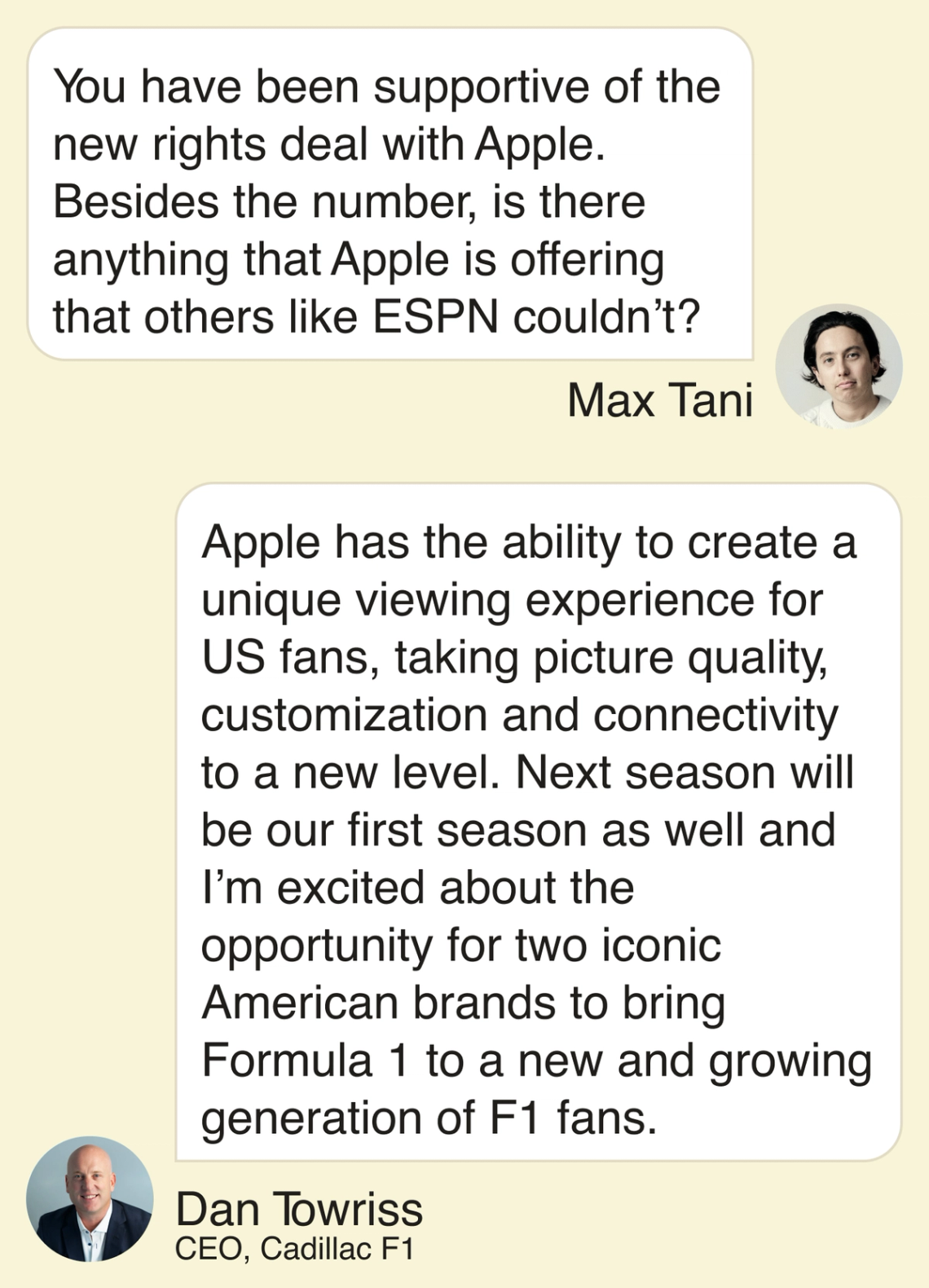 Max: “You have been supportive of the new rights deal with Apple. Besides the number, is there anything that Apple is offering that others like ESPN couldn’t?” 2:22 Towriss: “Apple has ability to create a unique viewing experience for US fans taking picture quality, customization and connectivity to a new level. Next season will be our first season as well and I’m excited about the opportunity for two iconic American brands to bring Formula 1 to a new and growing generation of F1 fans.”