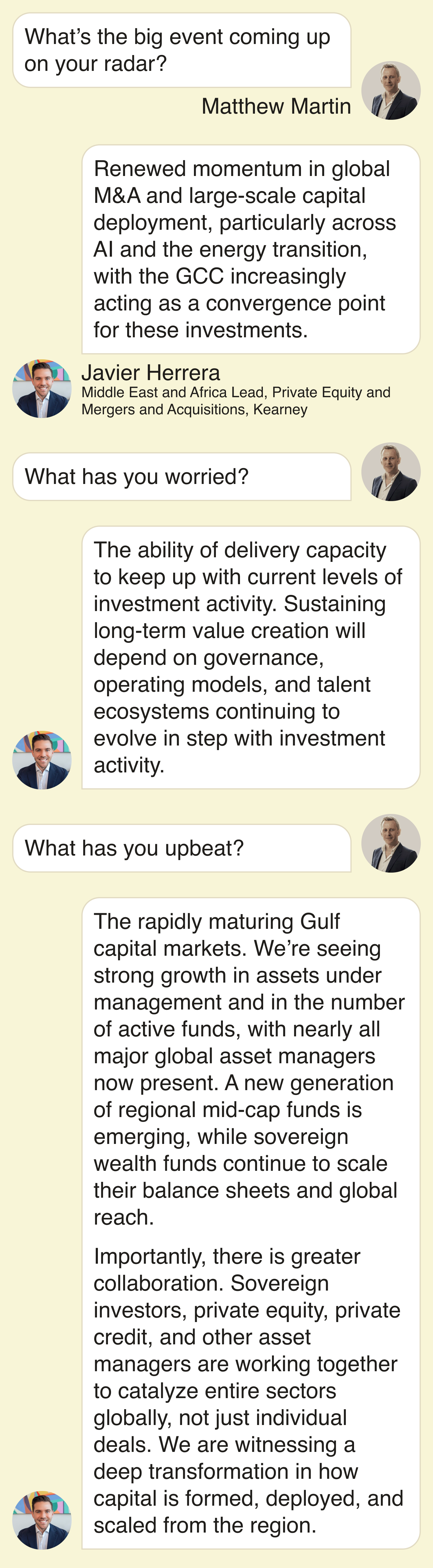What’s the big event coming on your radar?  Renewed momentum in global M&A and large-scale capital deployment, particularly across AI and the energy transition, with the GCC increasingly acting as a convergence point for these investments.  What has you worried?  The ability of delivery capacity to keep up with current levels of investment activity. Sustaining long-term value creation will depend on governance, operating models, and talent ecosystems continuing to evolve in step with investment activity.  What has you upbeat?  The rapidly maturing Gulf capital markets. We’re seeing strong growth in assets under management and in the number of active funds, with nearly all major global asset managers now present. A new generation of regional mid-cap funds is emerging, while sovereign wealth funds continue to scale their balance sheets and global reach.  Importantly, there is greater collaboration. Sovereign investors, private equity, private credit, and other asset managers are working together to catalyze entire sectors globally, not just individual deals. We are witnessing a deep transformation in how capital is formed, deployed, and scaled from the region.