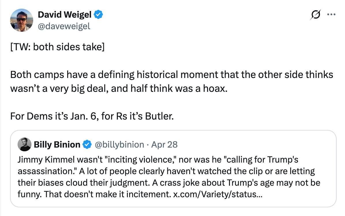 David Weigel post: [TW: both sides take]  Both camps have a defining historical moment that the other side thinks wasn’t a very big deal, and half think was a hoax.  For Dems it’s Jan. 6, for Rs it’s Butler.