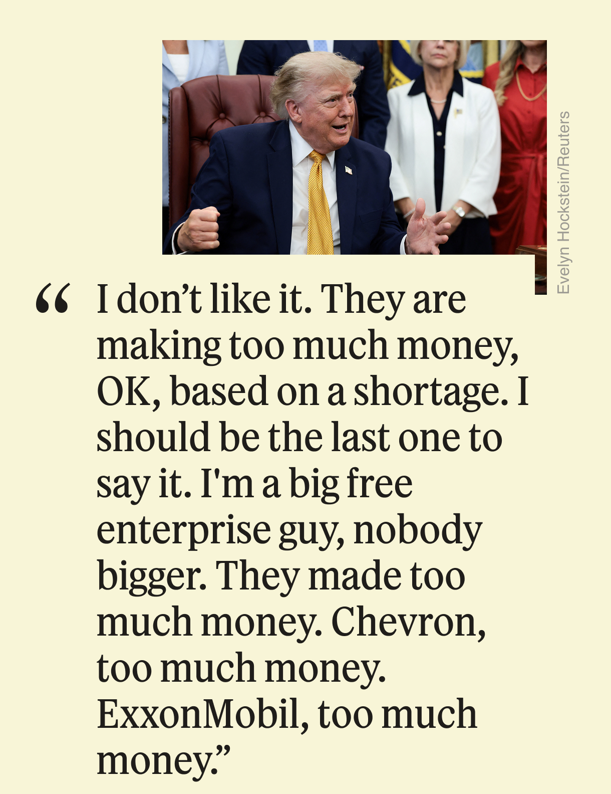 “I don’t like it. They are making too much money, OK, based on a shortage. I should be the last one to say it. I’m a big free enterprise guy, nobody bigger. They made too much money. Chevron, too much money. ExxonMobil, too much money.”