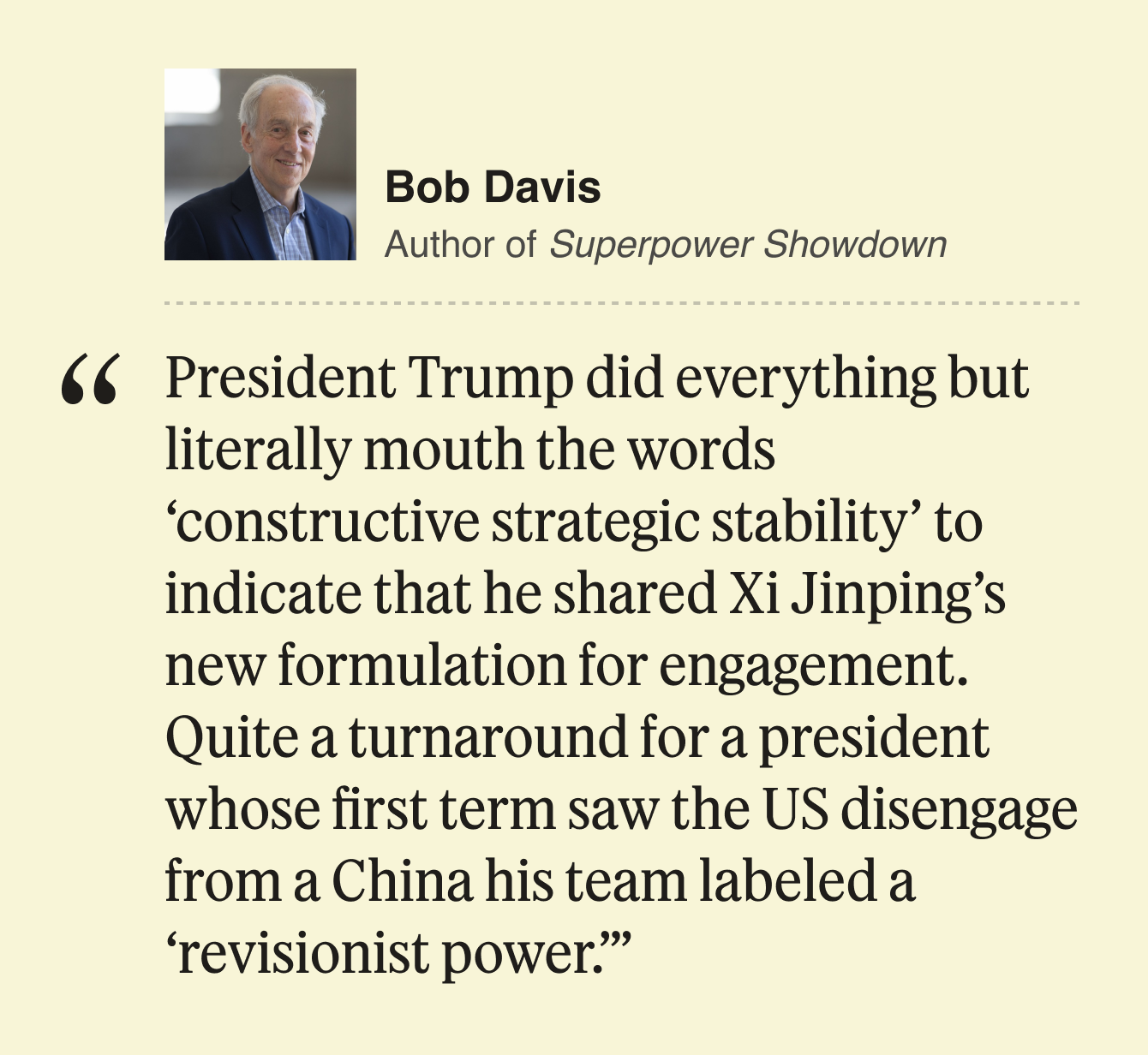 Bob Davis Author of Superpower Showdown  President Trump did everything but literally mouth the words ‘constructive strategic stability’ to indicate that he shared Xi Jinping’s new formulation for engagement. Quite a turnaround for a president whose first term saw the US disengage from a China his team labeled a ‘revisionist power.’ 