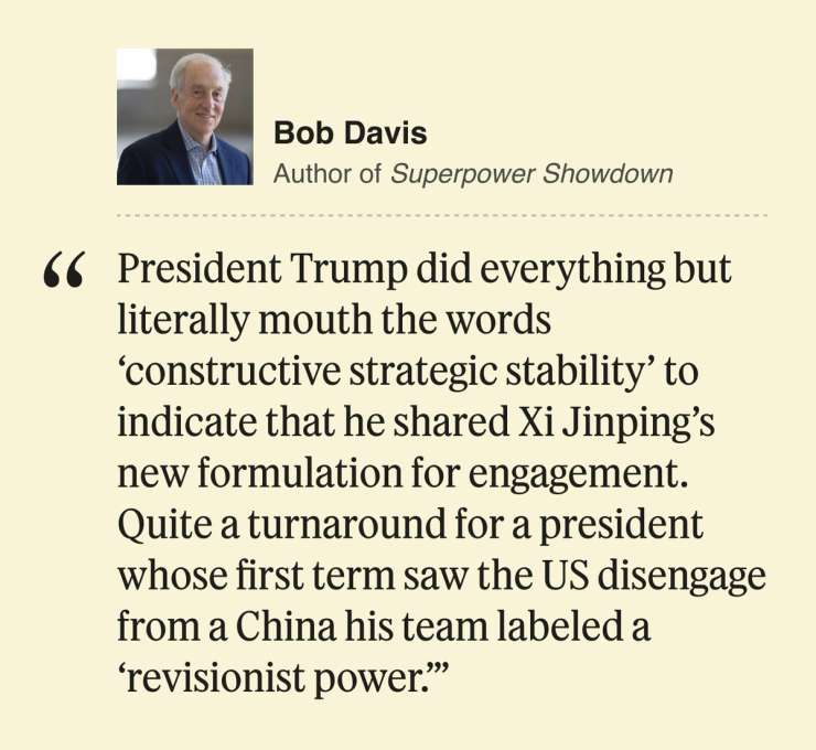 Bob Davis Author of Superpower Showdown President Trump did everything but literally mouth the words ‘constructive strategic stability’ to indicate that he shared Xi Jinping’s new formulation for engagement. Quite a turnaround for a president whose first term saw the US disengage from a China his team labeled a ‘revisionist power.’