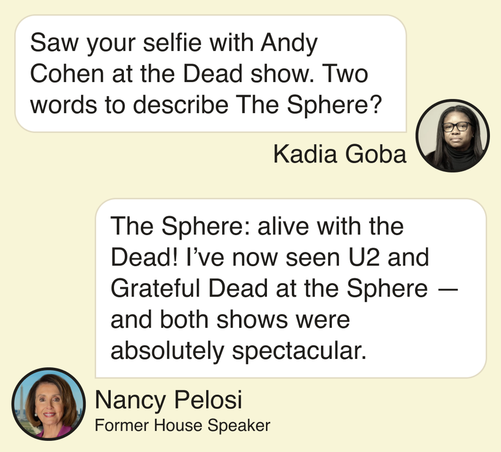 Kadia Goba: Saw your selfie with Andy Cohen at the Dead show. Two words to describe The Sphere? Former House Speaker Nancy Pelosi: The Sphere: alive with the Dead! I’ve now seen U2 and Grateful Dead at the Sphere —and both shows were absolutely spectacular.