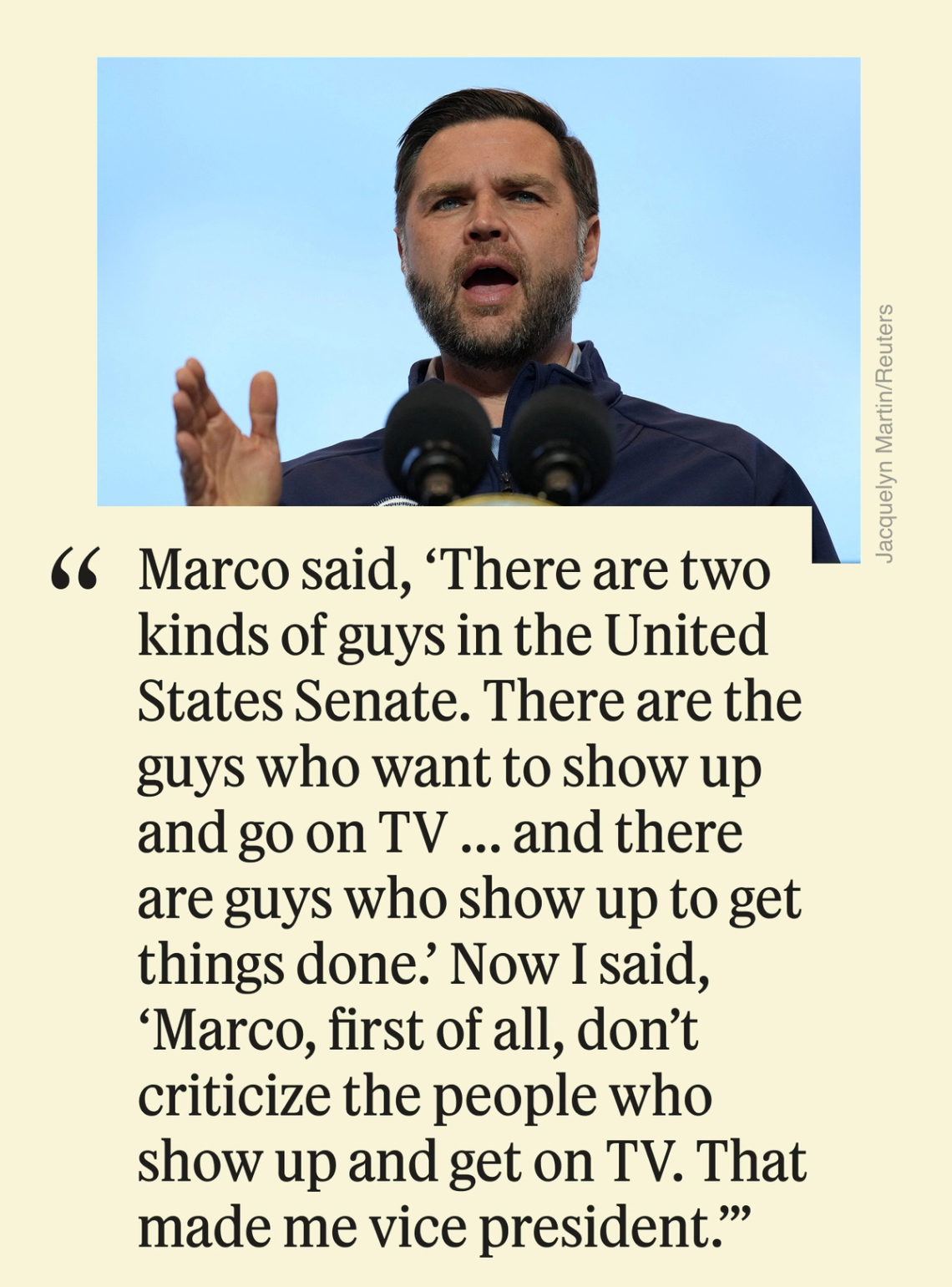 Marco said, ‘There are two kinds of guys in the United States Senate. There are the guys who want to show up and go on TV ... and there are guys who show up to get things done.’ Now I said, ‘Marco, first of all, don’t criticize the people who show up and get on TV. That made me vice president.’”