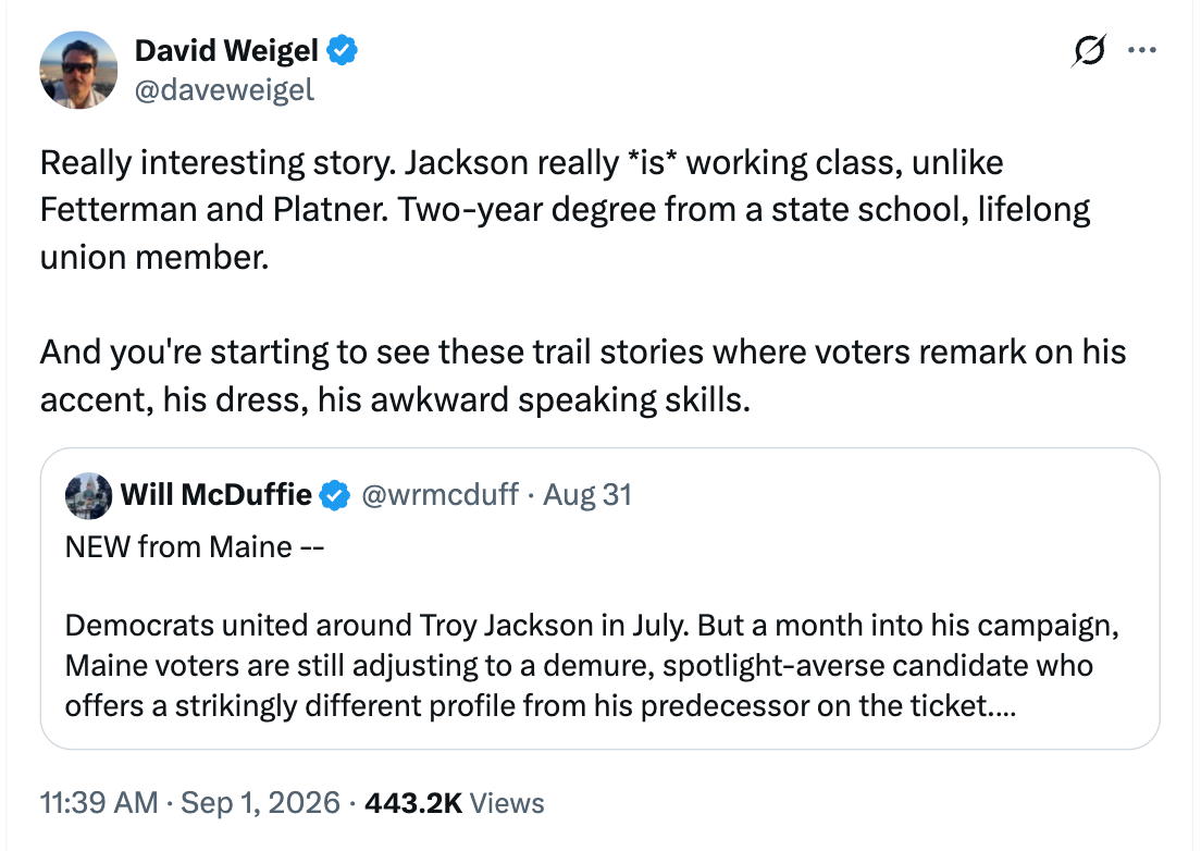 David Weigel post: Really interesting story. Jackson really *is* working class, unlike Fetterman and Platner. Two-year degree from a state school, lifelong union member.  And you’re starting to see these trail stories where voters remark on his accent, his dress, his awkward speaking skills.
