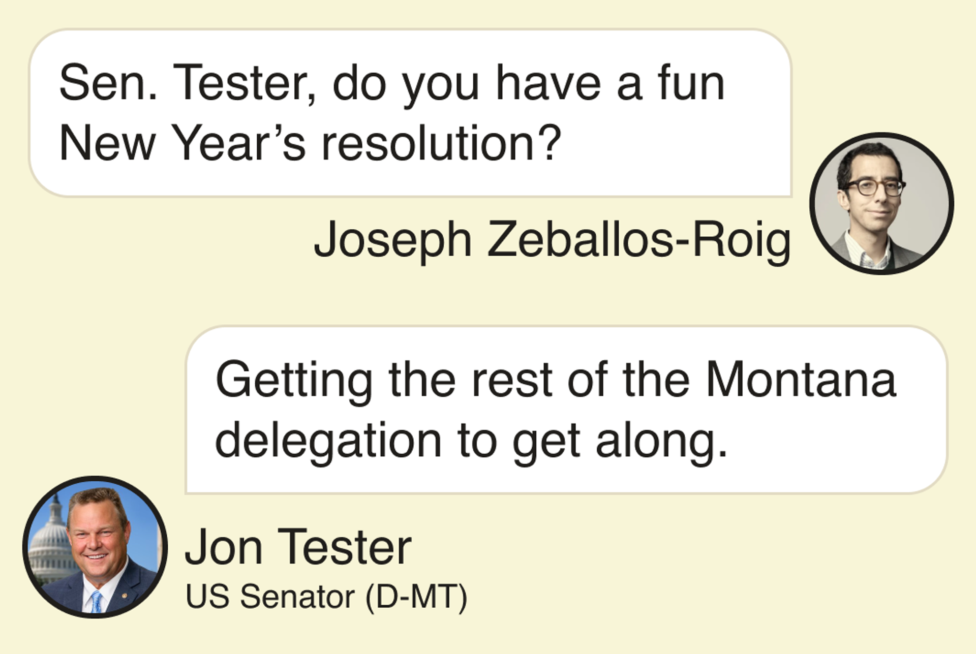 Joseph Zeballos-Roig: Sen. Tester, do you have a fun New Year’s resolution? Jon Tester, US Senator (D-MT): Getting the rest of the Montana delegation to get along.