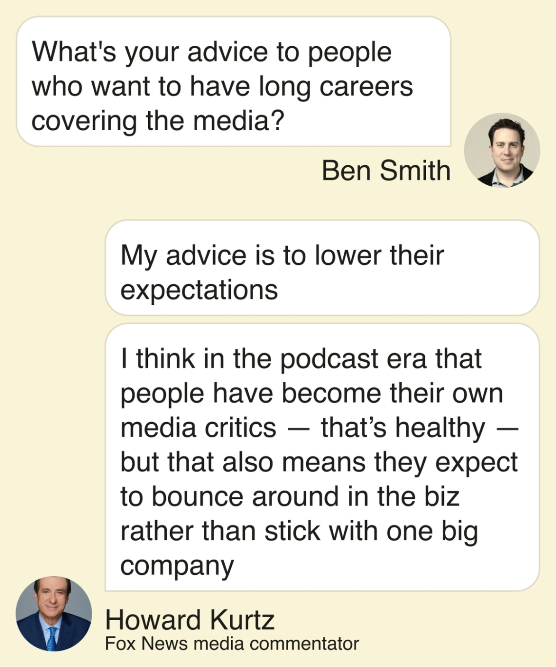 Ben Smith: What’s your advice to people who want to have long careers covering the media? Howard Kurtz: My advice is to lower their expectations. I think in the podcast era that people have become their own media critics—that’s healthy—but that also means they expect to bounce around in the biz rather than stick with one big company