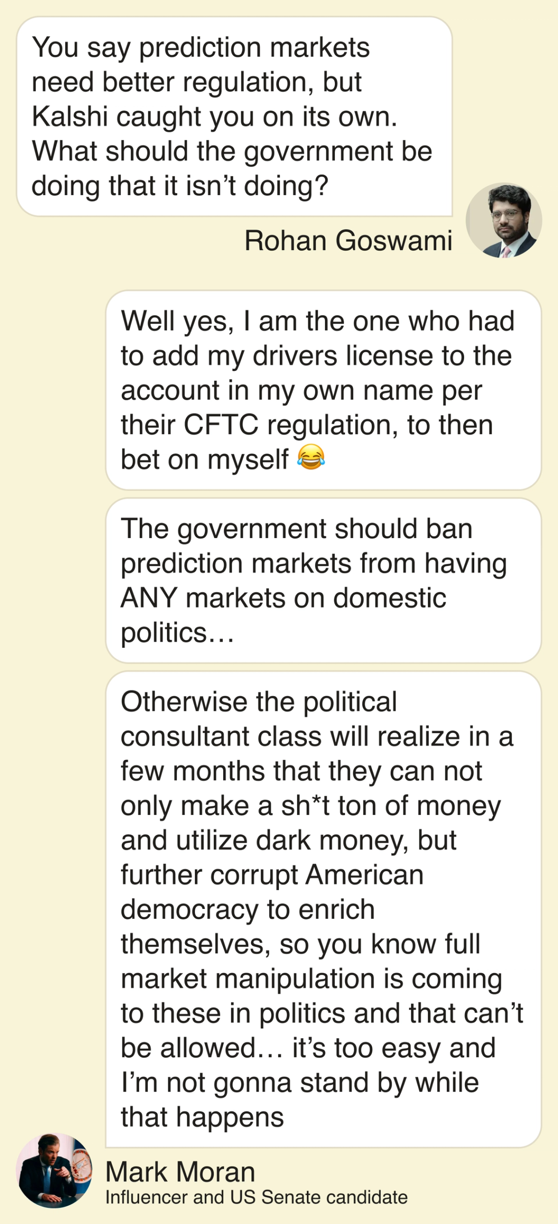Rohan: You say prediction markets need better regulation, but Kalshi caught you on its own. What should the government be doing that it isn’t doing? Mark: Well yes, I am the one who had to add my drivers license to the account in my own name per their CFTC regulation, to then bet on myself :joy: The government should ban prediction markets from having ANY markets on domestic politics… Otherwise the political consultant class will realize in a few months that they can not only make a shit ton of money and utilize dark money, but further corrupt American democracy to enrich themselves, so you know full market manipulation is coming to these in politics and that can’t be allowed…it’s too easy and I’m not gonna stand by while that happens