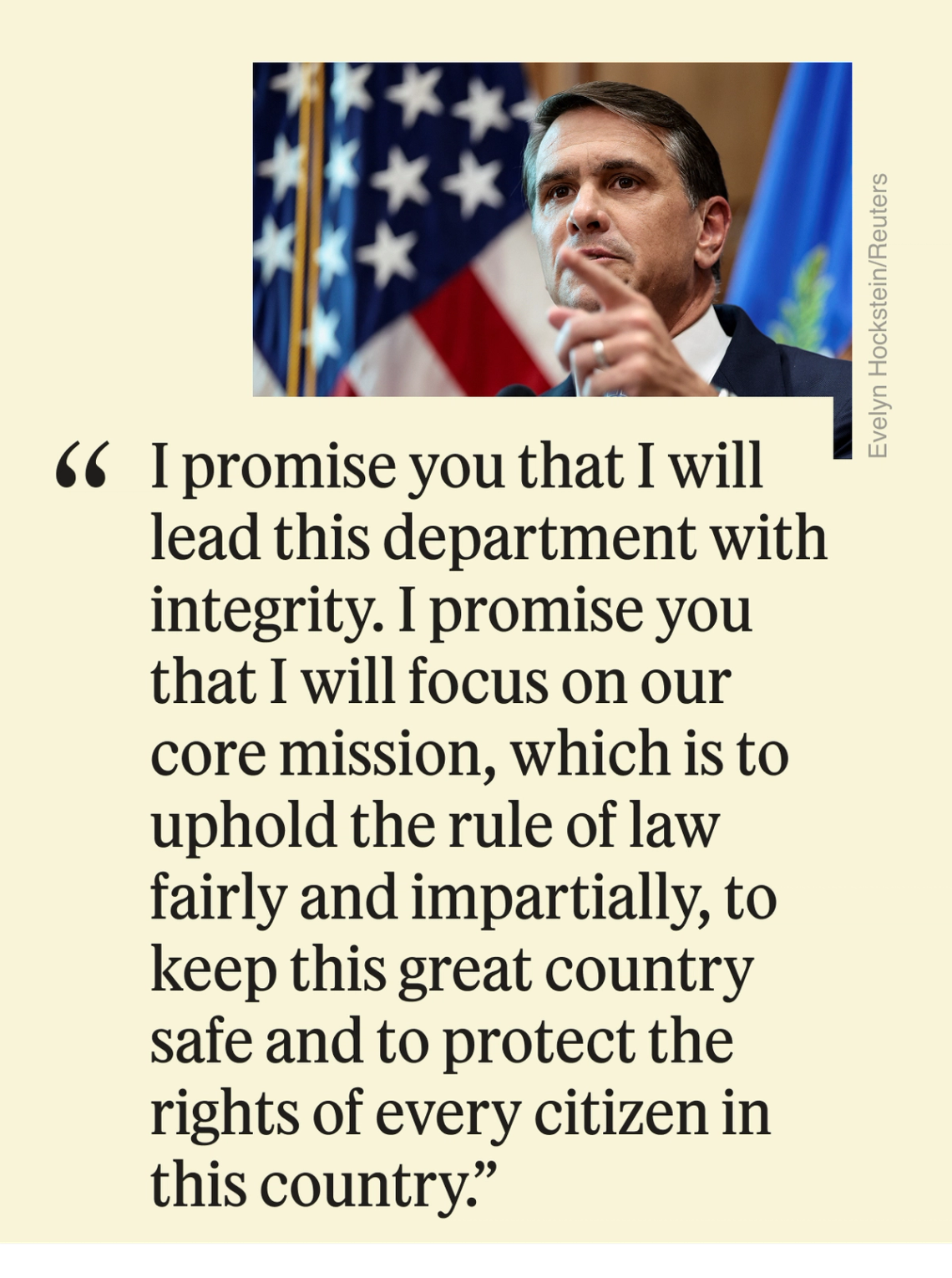 “I promise you that I will lead this department with integrity. I promise you that I will focus on our core mission, which is to uphold the rule of law fairly and impartially, to keep this great country safe and to protect the rights of every citizen in this country.”
