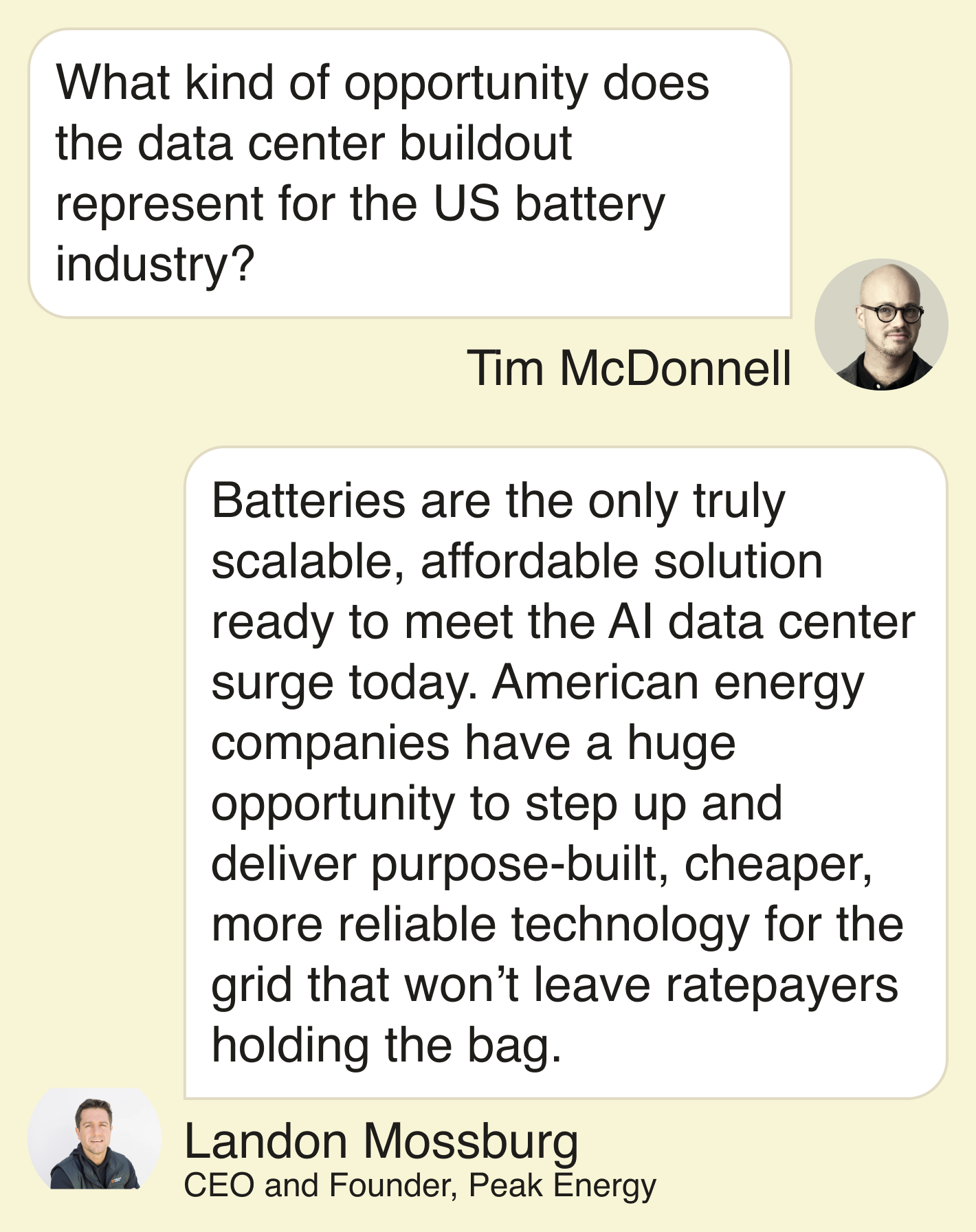 T: What kind of opportunity does the data center buildout represent for the US battery industry?  L: Batteries are the only truly scalable, affordable solution ready to meet the AI data center surge today. American energy companies have a huge opportunity to step up and deliver purpose-built, cheaper, more reliable technology for the grid that won’t leave ratepayers holding the bag.