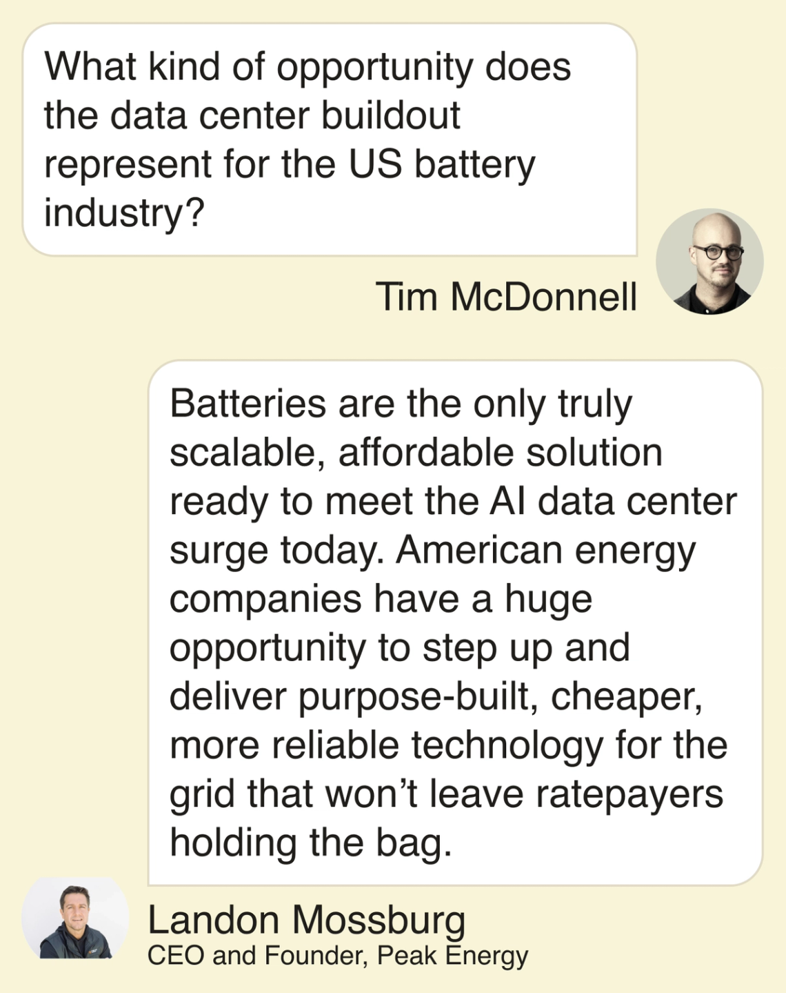 T: What kind of opportunity does the data center buildout represent for the US battery industry? L: Batteries are the only truly scalable, affordable solution ready to meet the AI data center surge today. American energy companies have a huge opportunity to step up and deliver purpose-built, cheaper, more reliable technology for the grid that won’t leave ratepayers holding the bag.