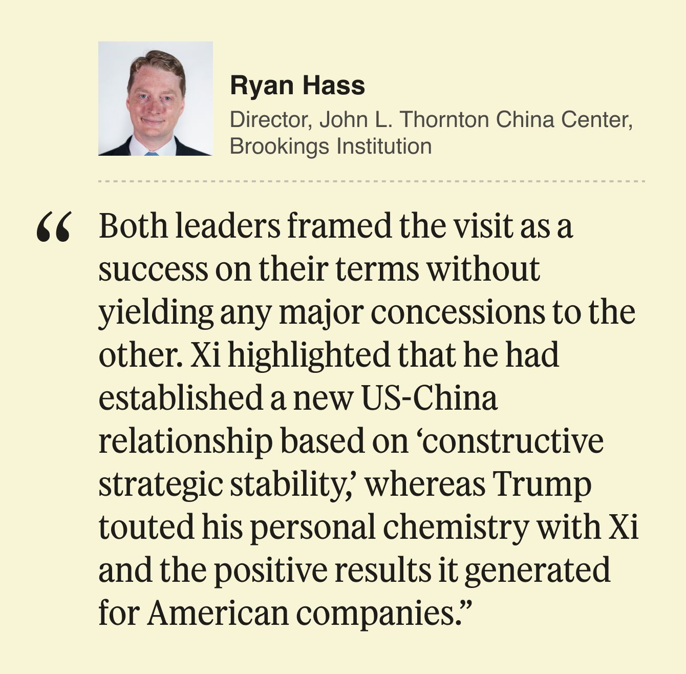 Ryan Hass Director, John L. Thornton China Center, Brookings Institution  Both leaders framed the visit as a success on their terms without yielding any major concessions to the other. Xi highlighted that he had established a new US-China relationship based on ‘constructive strategic stability,’ whereas Trump touted his personal chemistry with Xi and the positive results it generated for American companies.