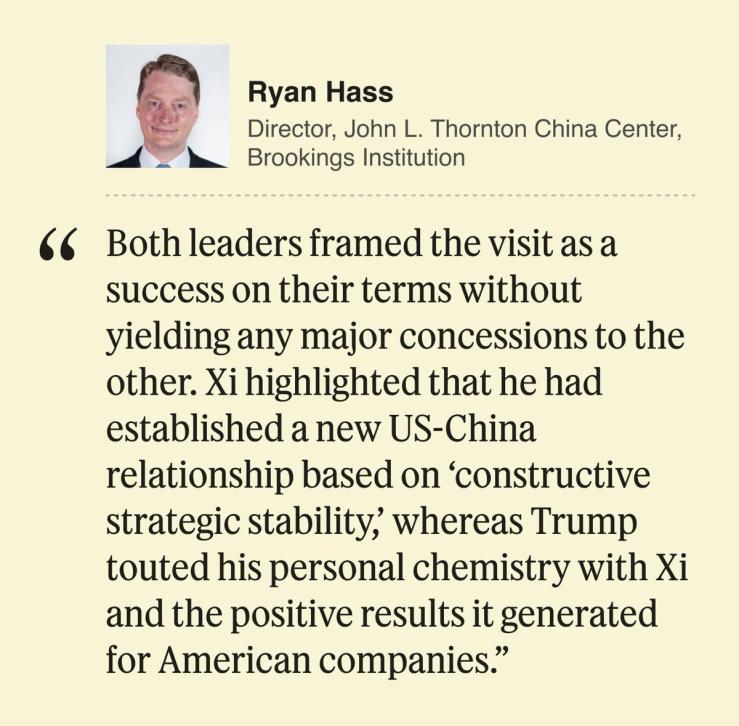 Ryan Hass Director, John L. Thornton China Center, Brookings Institution Both leaders framed the visit as a success on their terms without yielding any major concessions to the other. Xi highlighted that he had established a new US-China relationship based on ‘constructive strategic stability,’ whereas Trump touted his personal chemistry with Xi and the positive results it generated for American companies.
