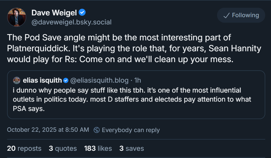 David Weigel: The Pod Save angle might be the most interesting part of Platnerquiddick. It’s playing the role that, for years, Sean Hannity would play for Rs: Come on and we’ll clean up your mess.