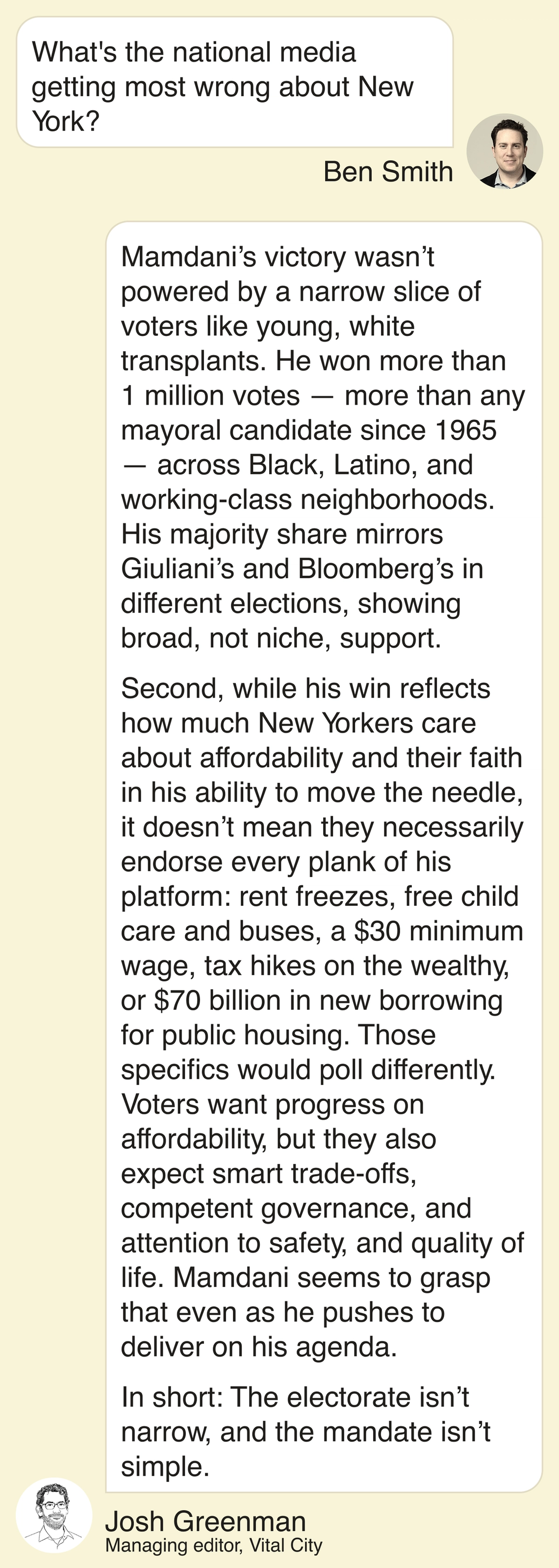 Ben Smith: What’s the national media getting most wrong about New York? Josh Greenman: Two things: Mamdani’s victory wasn’t powered by a narrow slice of voters like young, white transplants. He won more than 1 million votes — more than any mayoral candidate since 1965 — across Black-, Latino-, and working-class neighborhoods. His majority share mirrors Giuliani’s and Bloomberg’s in different elections, showing broad, not niche, support. Second, while his win reflects how much New Yorkers care about affordability and their faith in his ability to move the needle, it doesn’t mean they necessarily endorse every plank of his platform: rent freezes, free child care and buses, a $30 minimum wage, tax hikes on the wealthy, or $70 billion in new borrowing for public housing. Those specifics would poll differently. Voters want progress on affordability, but they also expect smart trade-offs, competent governance, and attention to safety and quality of life. Mamdani seems to grasp that even as he pushes to deliver on his agenda. In short: the electorate isn’t narrow, and the mandate isn’t simple.