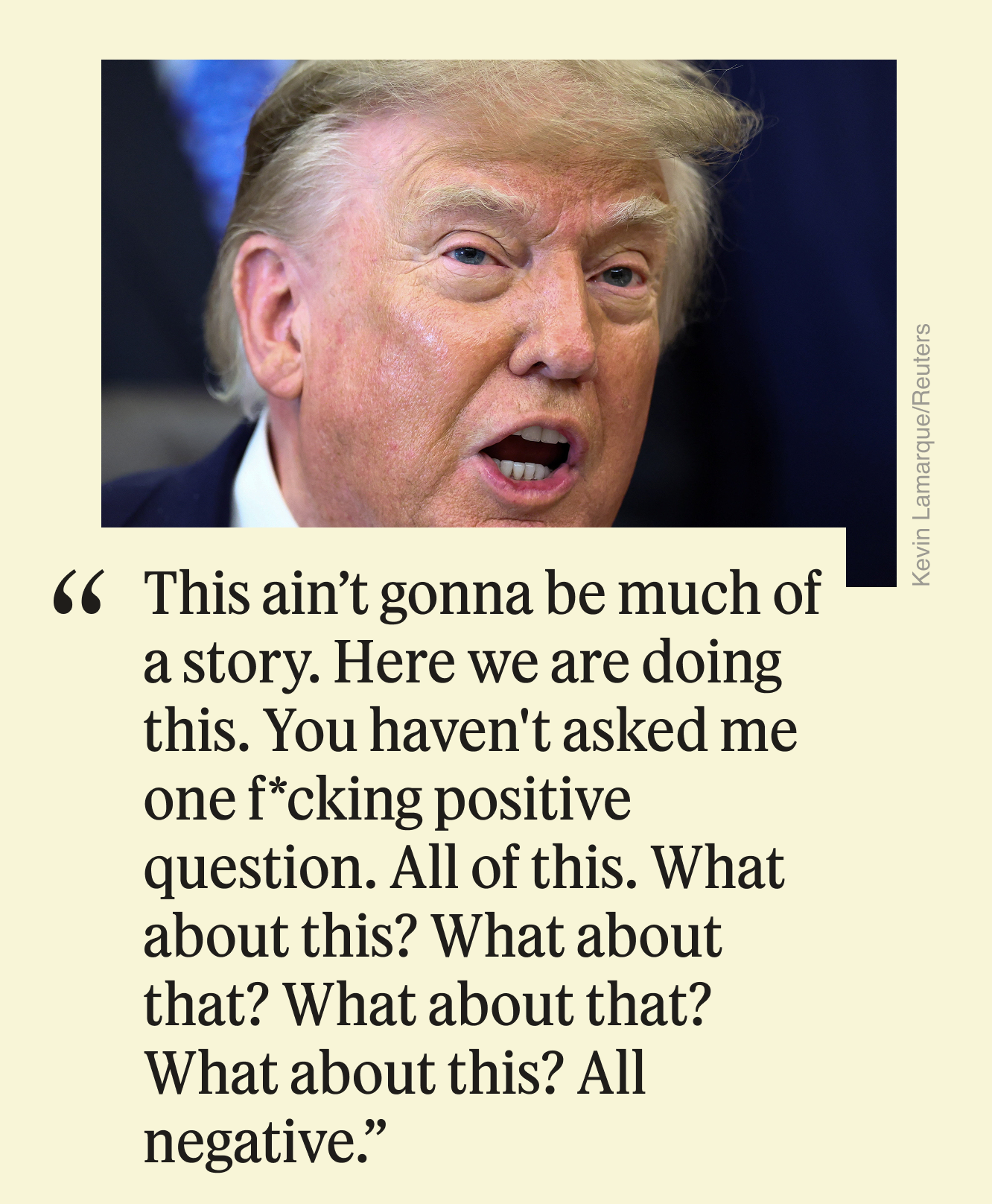 “This ain’t gonna be much of a story. Here we are doing this. You haven’t asked me one f*cking positive question. All of this. What about this? What about that? What about that? What about this? All negative.”