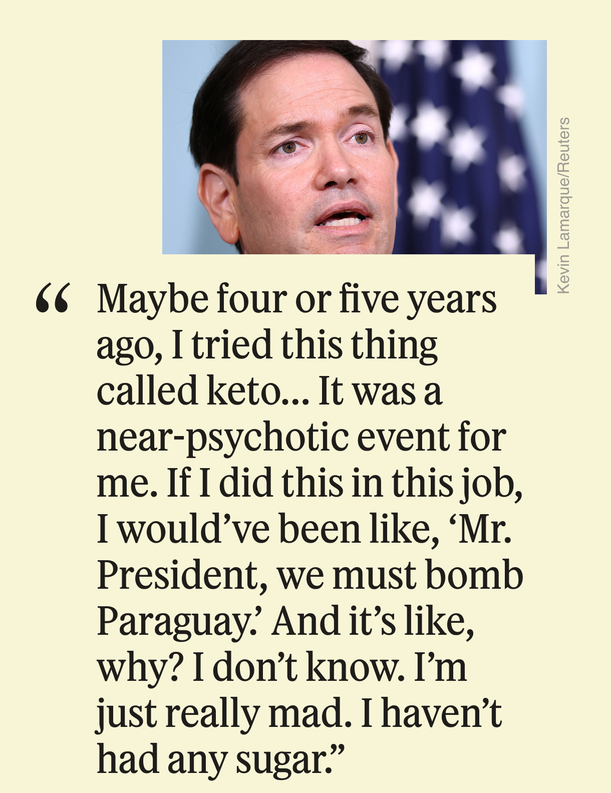 Maybe four or five years ago, I tried this thing called keto... It was a near-psychotic event for me. If I did this in this job, I would’ve been like, ‘Mr. President, we must bomb Paraguay.’ And it’s like, why? I don’t know. I’m just really mad. I haven’t had any sugar.”