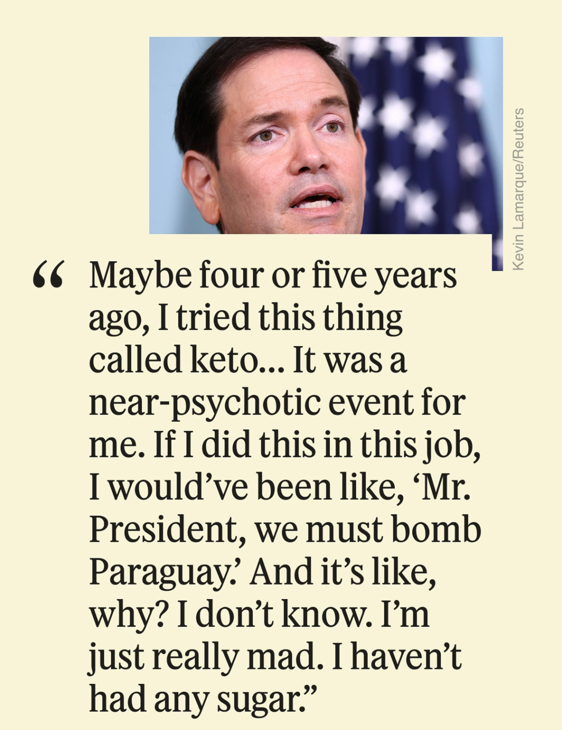 Maybe four or five years ago, I tried this thing called keto... It was a near-psychotic event for me. If I did this in this job, I would’ve been like, ‘Mr. President, we must bomb Paraguay.’ And it’s like, why? I don’t know. I’m just really mad. I haven’t had any sugar.”