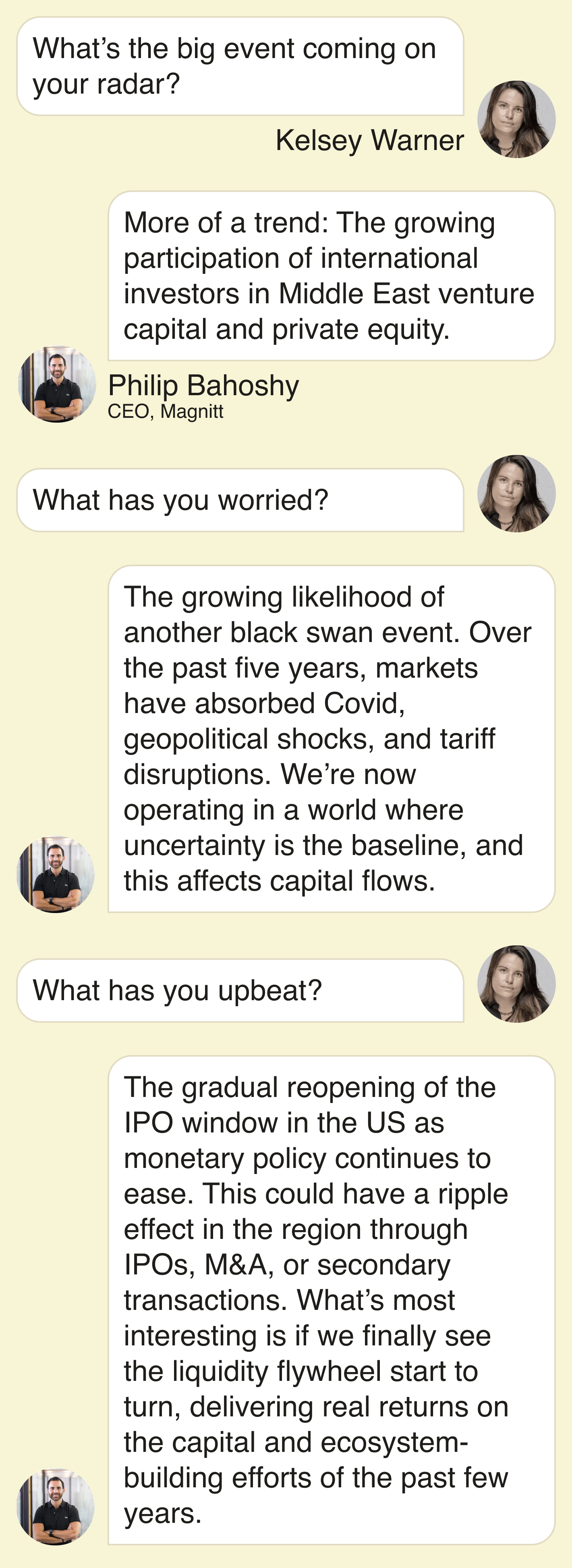What’s the big event coming up on your radar? More of a trend: The growing participation of international investors in Middle East venture capital and private equity.    What has you worried? The growing likelihood of another black swan event. Over the past five years, markets have absorbed Covid, geopolitical shocks, and tariff disruptions. We’re now operating in a world where uncertainty is the baseline, and this affects capital flows.    What has you upbeat? The gradual reopening of the IPO window in the US as monetary policy continues to ease. We’re already seeing early conversations around some of the largest potential listings, including OpenAI and Anthropic. This could have a ripple effect in the region through IPOs, M&A, or secondary transactions. What’s most interesting is if we finally see the liquidity flywheel start to turn, delivering real returns on the capital and ecosystem-building efforts of the past few years.