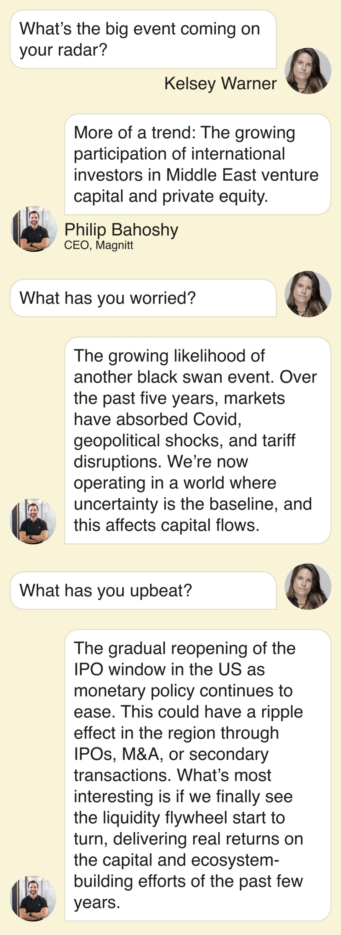 What’s the big event coming up on your radar? More of a trend: The growing participation of international investors in Middle East venture capital and private equity. What has you worried? The growing likelihood of another black swan event. Over the past five years, markets have absorbed Covid, geopolitical shocks, and tariff disruptions. We’re now operating in a world where uncertainty is the baseline, and this affects capital flows. What has you upbeat? The gradual reopening of the IPO window in the US as monetary policy continues to ease. We’re already seeing early conversations around some of the largest potential listings, including OpenAI and Anthropic. This could have a ripple effect in the region through IPOs, M&A, or secondary transactions. What’s most interesting is if we finally see the liquidity flywheel start to turn, delivering real returns on the capital and ecosystem-building efforts of the past few years.
