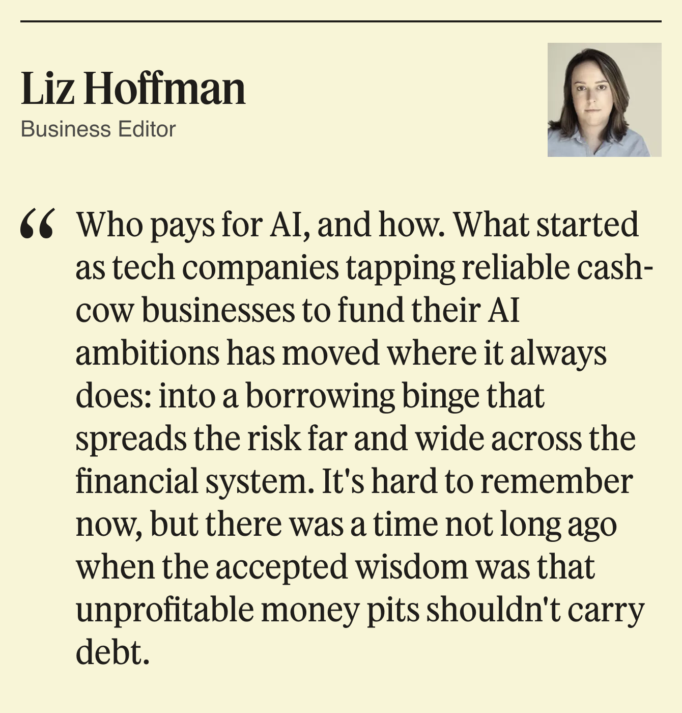 Who pays for AI, and how. What started as tech companies tapping reliable cash-cow businesses to fund their AI ambitions has moved where it always does: into a borrowing binge that spreads the risk far and wide across the financial system. It’s hard to remember now, but there was a time not long ago when the accepted wisdom was that unprofitable money pits shouldn’t carry debt.