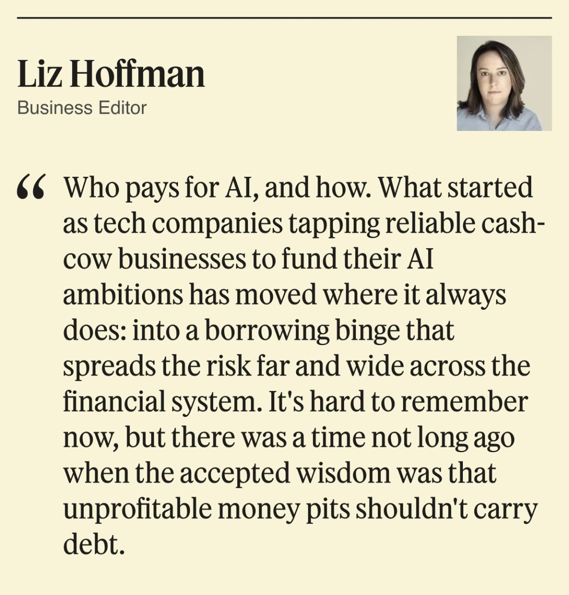 Who pays for AI, and how. What started as tech companies tapping reliable cash-cow businesses to fund their AI ambitions has moved where it always does: into a borrowing binge that spreads the risk far and wide across the financial system. It’s hard to remember now, but there was a time not long ago when the accepted wisdom was that unprofitable money pits shouldn’t carry debt.