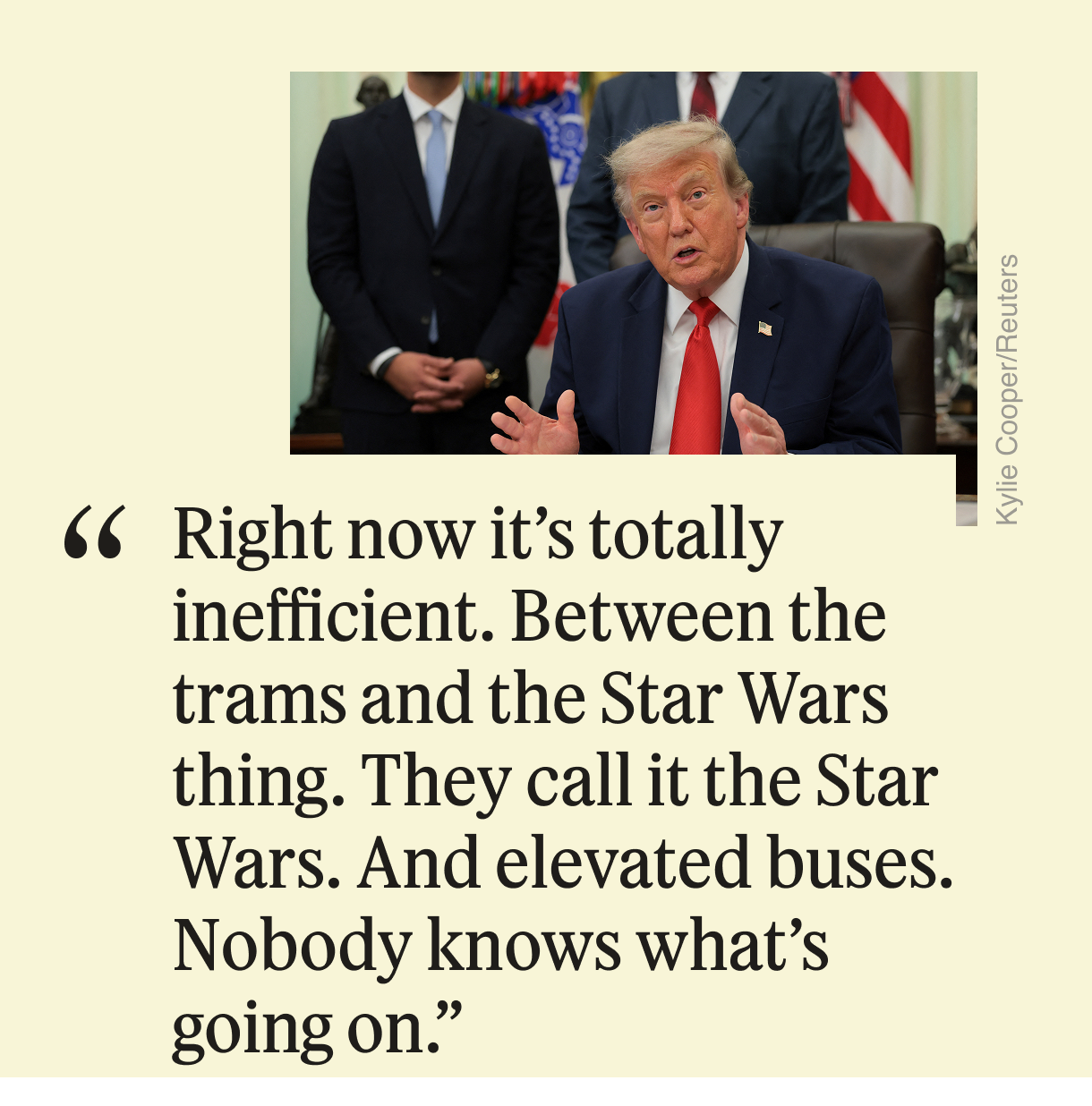“Right now it’s totally inefficient. Between the trams and the Star Wars thing. They call it the Star Wars. And elevated buses. Nobody knows what’s going on.”