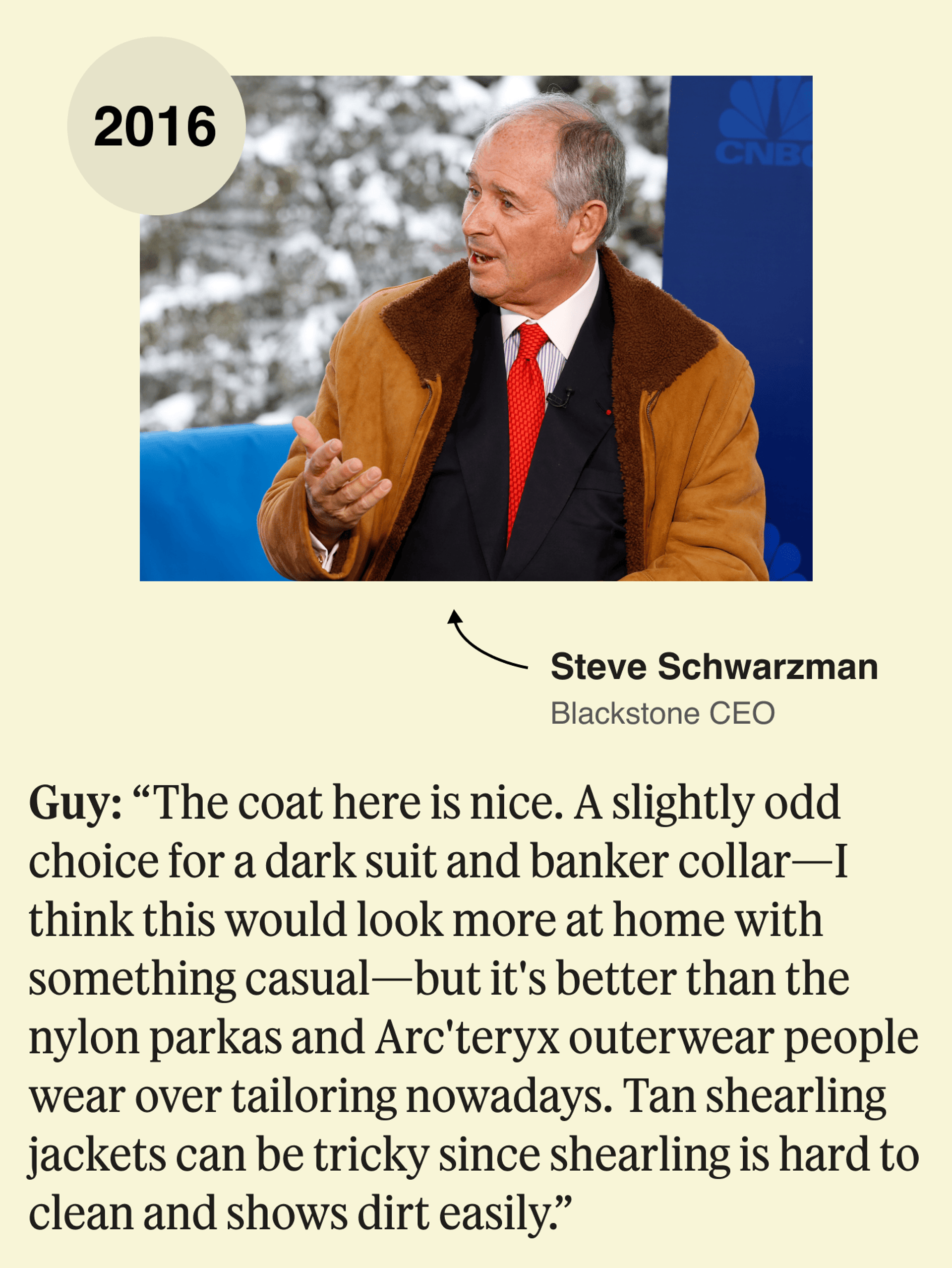 Blackstone CEO Steve Schwarzman, 2016: The coat here is nice. A slightly odd choice for a dark suit and banker collar—I think this would look more at home with something casual—but it’s better than the nylon parkas and Arc’teryx outerwear people wear over tailoring nowadays. Tan shearling jackets can be tricky since shearling is hard to clean and shows dirt easily.