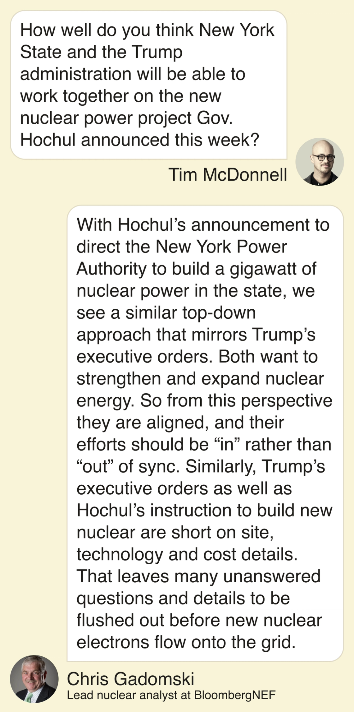 T: How well do you think New York State and the Trump administration will be able to work together on the new nuclear power project Gov. Hochul announced this week? C: With Hochul’s announcement to direct the New York Power Authority to build a gigawatt of nuclear power in the state, we see a similar top-down approach that mirrors Trump’s executive orders. Both want to strengthen and expand nuclear energy. So from this perspective they are aligned, and their efforts should be “in” rather than “out” of sync. Similarly, Trump’s executive orders as well as Hochul’s instruction to build new nuclear are short on site, technology and cost details. That leaves many unanswered questions and details to be flushed out before new nuclear electrons flow onto the grid.