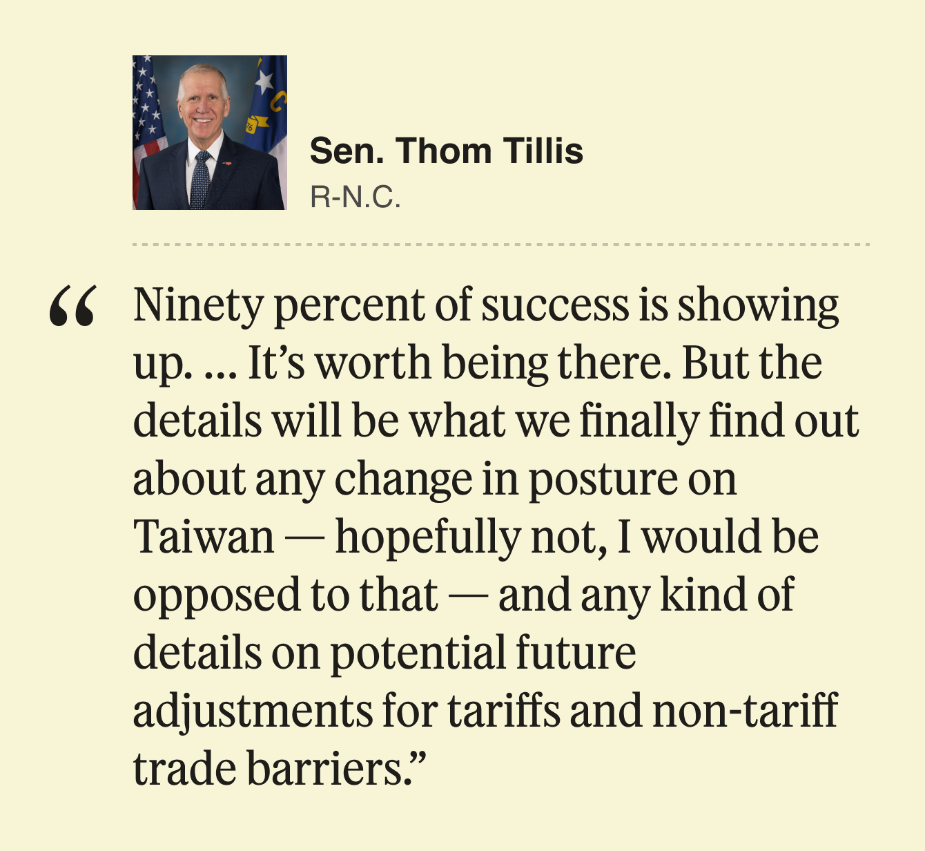 Sen. Thom Tillis, Republican from North Carolina:  90% of success is showing up. … It’s worth being there. But the details will be what we finally find out about any change in posture on Taiwan — hopefully not, I would be opposed to that — and any kind of details on potential future adjustments for tariffs and non-tariff trade barriers.