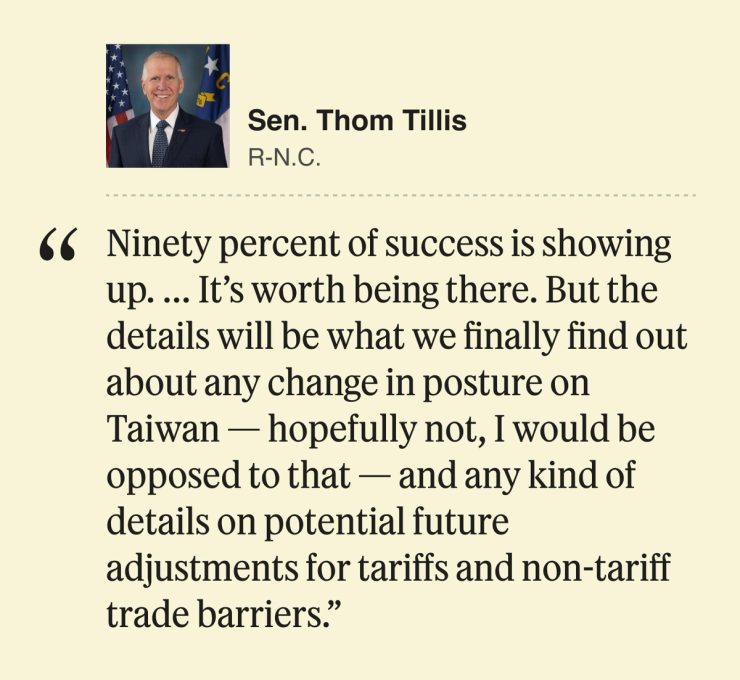 Sen. Thom Tillis, Republican from North Carolina: 90% of success is showing up. … It’s worth being there. But the details will be what we finally find out about any change in posture on Taiwan — hopefully not, I would be opposed to that — and any kind of details on potential future adjustments for tariffs and non-tariff trade barriers.