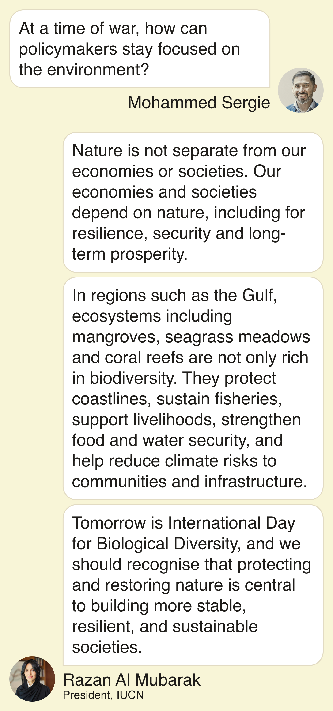 Mohammed: At a time of war, how can policymakers stay focused on the environment?  Razan: “Nature is not separate from our economies or societies. Our economies and societies depend on nature, including for resilience, security and long-term prosperity.    In regions such as the Gulf, ecosystems including mangroves, seagrass meadows and coral reefs are not only rich in biodiversity. They protect coastlines, sustain fisheries, support livelihoods, strengthen food and water security, and help reduce climate risks to communities and infrastructure.    Tomorrow is International Day for Biological Diversity, and we should recognise that protecting and restoring nature is central to building more stable, resilient and sustainable societies.”