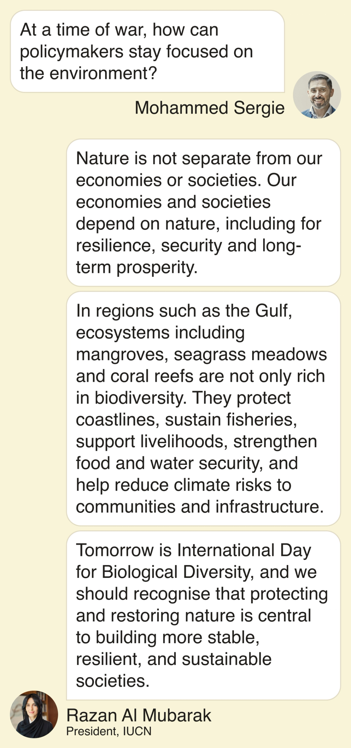 Mohammed: At a time of war, how can policymakers stay focused on the environment? Razan: “Nature is not separate from our economies or societies. Our economies and societies depend on nature, including for resilience, security and long-term prosperity. In regions such as the Gulf, ecosystems including mangroves, seagrass meadows and coral reefs are not only rich in biodiversity. They protect coastlines, sustain fisheries, support livelihoods, strengthen food and water security, and help reduce climate risks to communities and infrastructure. Tomorrow is International Day for Biological Diversity, and we should recognise that protecting and restoring nature is central to building more stable, resilient and sustainable societies.”