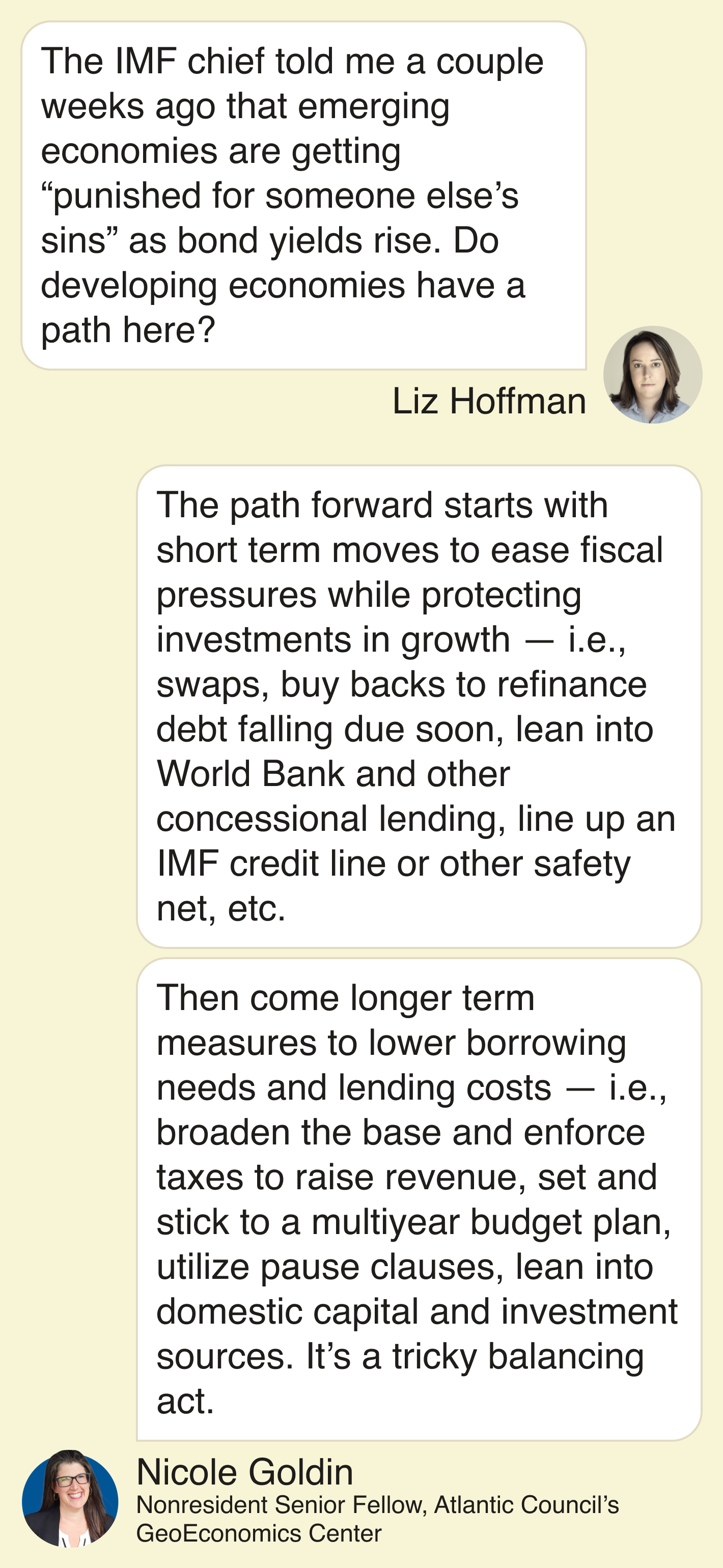 Liz Hoffman:   The IMF chief told me a couple weeks ago that emerging economies are getting “punished for someone else’s sins” as bond yields rise. Do developing economies have a path here?  Nicole Goldin:  The path forward starts with short term moves to ease fiscal pressures while protecting investments in growth — i.e., swaps, buy backs to refinance debt falling due soon, lean into World Bank and other concessional lending, line up an IMF credit line or other safety net, etc. Then come longer term measures to lower borrowing needs and lending costs — i.e., broaden the base and enforce taxes to raise revenue, set and stick to a multi-year budget plan, utilize pause clauses, lean into domestic capital and investment sources. It’s a tricky balancing act.