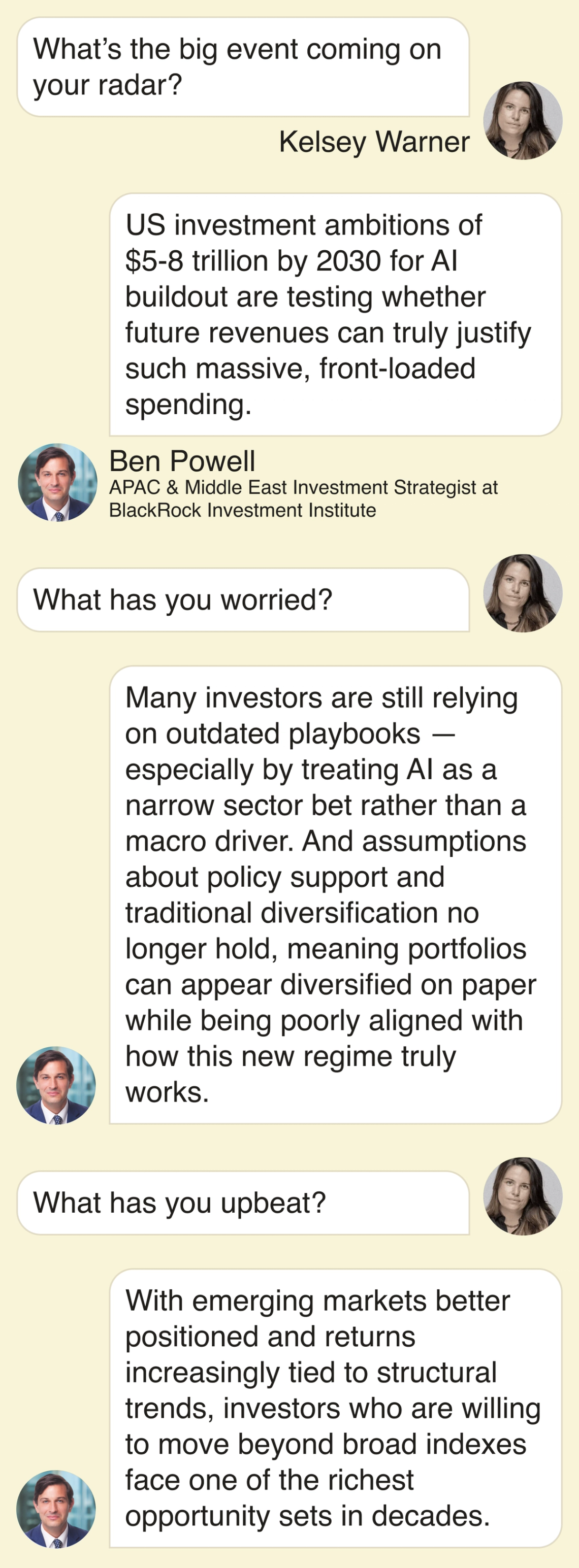 Kelsey Warner: What’s the big event on your radar? Ben Powell: US investment ambitions of $5-8 trillion by 2030 for AI buildout are testing whether future revenues can truly justify such massive, front‑loaded spending. What has you worried? Many investors are still relying on outdated playbooks — especially by treating AI as a narrow sector bet rather than a macro driver. And assumptions about policy support and traditional diversification no longer hold, meaning portfolios can appear diversified on paper while being poorly aligned with how this new regime truly works. What has you upbeat? With emerging markets better positioned and returns increasingly tied to structural trends, investors who are willing to move beyond broad indexes face one of the richest opportunity sets in decades.