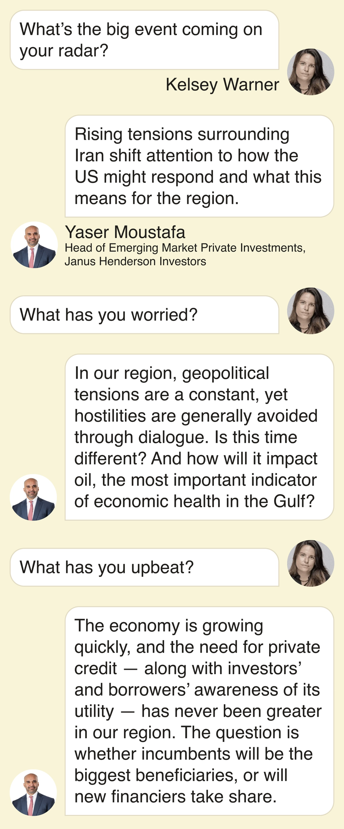 Kelsey Warner: What’s the big event coming on your radar? Yaser Moustafa: Rising tensions surrounding Iran shift attention to how the US might respond and what this means for the region. What has you worried? In our region, geopolitical tensions are a constant, yet hostilities are generally avoided through dialogue. Is this time different? And how will it impact oil, the most important indicator of economic health in the Gulf? What has you upbeat? The economy is growing quickly, and the need for private credit — along with investors’ and borrowers’ awareness of its utility — has never been greater in our region. The question is whether incumbents will be the biggest beneficiaries, or will new financiers take share.