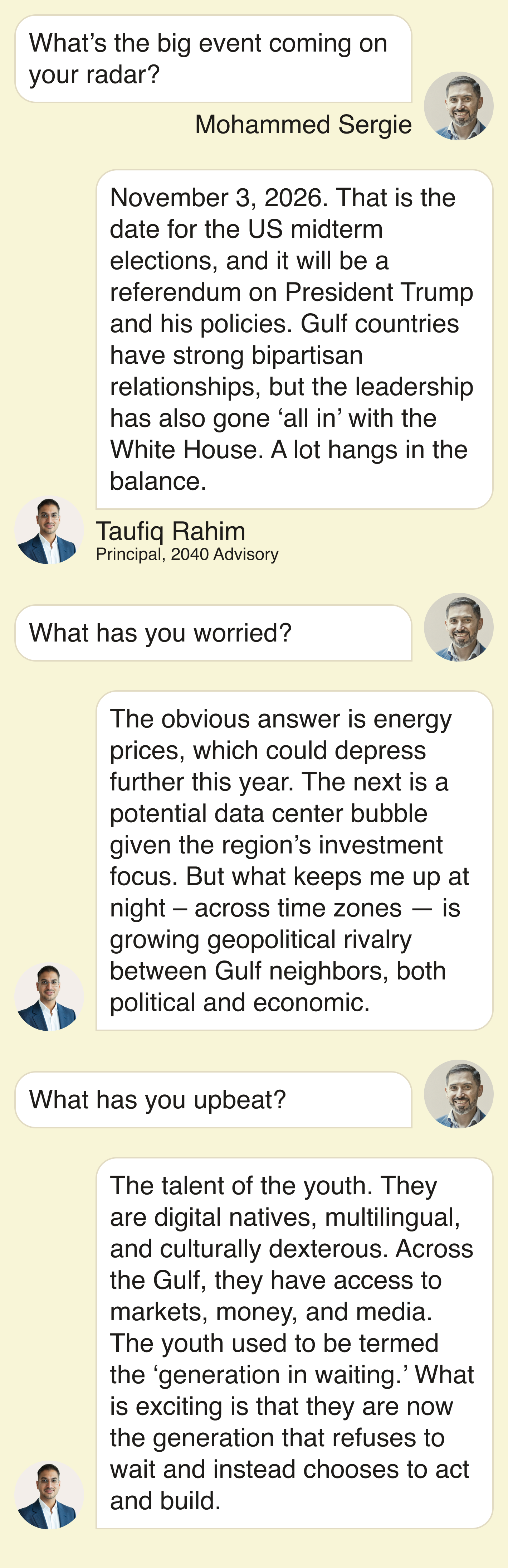 What’s the big event coming on your radar?  November 3, 2026. That is the date for the US midterm elections, and it will be a referendum on President Trump and his policies. Gulf countries have strong bipartisan relationships, but the leadership has also gone ‘all in’ with the White House. A lot hangs in the balance.   What has you worried?   The obvious answer is energy prices, which could depress further this year. The next is a potential data center bubble given the region’s investment focus. But what keeps me up at night – across time zones — is growing geopolitical rivalry between Gulf neighbors, both political and economic.   What has you upbeat?  The talent of the youth. They are digital natives, multilingual, and culturally dexterous. Across the Gulf, they have access to markets, money, and media. The youth used to be termed the ‘generation in waiting.’ What is exciting is that they are now the generation that refuses to wait and instead chooses to act and build. 