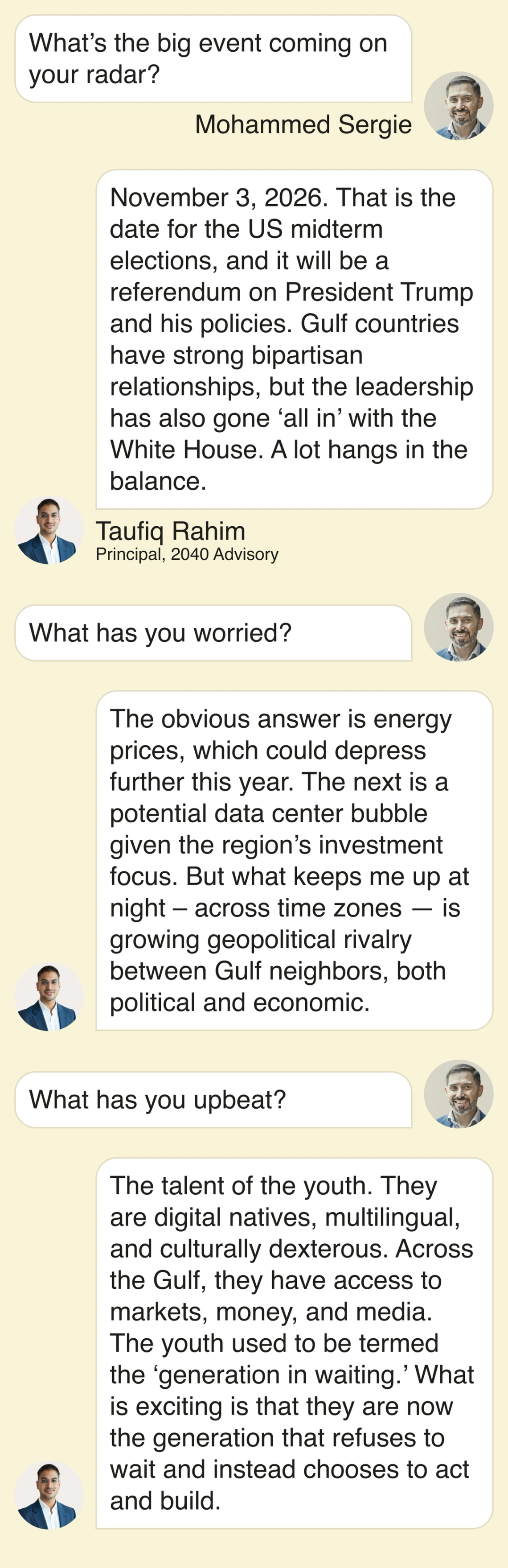 What’s the big event coming on your radar? November 3, 2026. That is the date for the US midterm elections, and it will be a referendum on President Trump and his policies. Gulf countries have strong bipartisan relationships, but the leadership has also gone ‘all in’ with the White House. A lot hangs in the balance. What has you worried? The obvious answer is energy prices, which could depress further this year. The next is a potential data center bubble given the region’s investment focus. But what keeps me up at night – across time zones — is growing geopolitical rivalry between Gulf neighbors, both political and economic. What has you upbeat? The talent of the youth. They are digital natives, multilingual, and culturally dexterous. Across the Gulf, they have access to markets, money, and media. The youth used to be termed the ‘generation in waiting.’ What is exciting is that they are now the generation that refuses to wait and instead chooses to act and build.